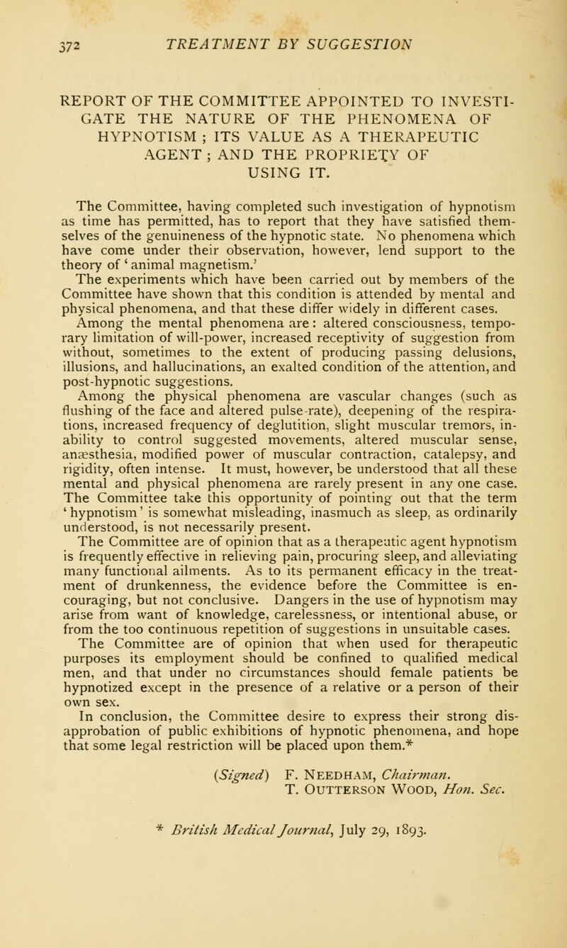 REPORT OF THE COMMITTEE APPOINTED TO INVESTI- GATE THE NATURE OF THE PHENOMENA OF HYPNOTISM ; ITS VALUE AS A THERAPEUTIC AGENT ; AND THE PROPRIETY OF USING IT. The Committee, having completed such investigation of hypnotism as time has permitted, has to report that they have satisfied them- selves of the genuineness of the hypnotic state. No phenomena which have come under their observation, however, lend support to the theory of ' animal magnetism.' The experiments which have been carried out by members of the Committee have shown that this condition is attended by mental and physical phenomena, and that these differ widely in different cases. Among the mental phenomena are: altered consciousness, tempo- rary limitation of will-power, increased receptivity of suggestion from without, sometimes to the extent of producing passing delusions, illusions, and hallucinations, an exalted condition of the attention, and post-hypnotic suggestions. Among the physical phenomena are vascular changes (such as flushing of the face and altered pulse-rate), deepening of the respira- tions, increased frequency of deglutition, slight muscular tremors, in- ability to control suggested movements, altered muscular sense, anaesthesia, modified power of muscular contraction, catalepsy, and rigidity, often intense. It must, however, be understood that all these mental and physical phenomena are rarely present in any one case. The Committee take this opportunity of pointing out that the term 'hypnotism' is somewhat misleading, inasmuch as sleep, as ordinarily understood, is not necessarily present. The Committee are of opinion that as a therapeutic agent hypnotism is frequently effective in relieving pain, procuring sleep, and alleviating many functional ailments. As to its permanent efficacy in the treat- ment of drunkenness, the evidence before the Committee is en- couraging, but not conclusive. Dangers in the use of hypnotism may arise from want of knowledge, carelessness, or intentional abuse, or from the too continuous repetition of suggestions in unsuitable cases. The Committee are of opinion that when used for therapeutic purposes its employment should be confined to qualified medical men, and that under no circumstances should female patients be hypnotized except in the presence of a relative or a person of their own sex. In conclusion, the Committee desire to express their strong dis- approbation of public exhibitions of hypnotic phenomena, and hope that some legal restriction will be placed upon them.* (Signed) F. Needham, Chairman. T. Outterson Wood, Hon. Sec. * British Medical Journal, July 29, 1893.