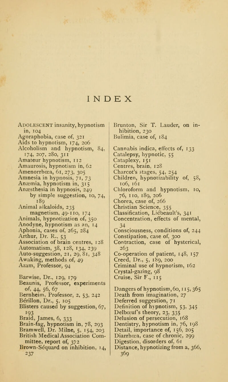 INDEX Adolescent insanity, hypnotism in, 104 Agoraphobia, case of, 321 Aids to hypnotism, 174, 206 Alcoholism and hypnotism, 84, 174, 207, 280, 311 Amateur hypnotism, 112 Amaurosis, hypnotism in, 62 Amenorrhcea, 61, 273, 305 Amnesia in hypnosis, 71, J2> Anaemia, hypnotism in, 315 Anaesthesia in hypnosis, 249 by simple suggestion, 10, 74, 189 Animal alkaloids, 235 magnetism, 49-110, 174 Animals, hypnotization of, 350 Anodyne, hypnotism as an, 14 Aphonia, cases or, 265, 284 Arthur, Dr. R., 53 Association of brain centres, 128 Automatism, 38, 128, 134, 239 Auto-suggestion, 21, 29, 81, 348 Awaking, methods of, 49 Azam, Professor, 94 Barwise, Dr., 129, 179 Beaunis, Professor, experiments of. 44, 56, 67 Bernheim, Professor, 2, 53, 242 Berillon, Dr., 5, 105 Blisters caused by suggestion, 67, 193 Braid, James, 6, 333 Brain-fag, hypnotism in, 78, 293 Bramwell, Dr. Milne, 5, 154, 203 British Medical Association Com- mittee, report of, 372 Brown-Scquard on inhibition, 14, 237 Brunton, Sir T. Lauder, on in- hibition, 230 Bulimia, case of, 184 Cannabis indica, effects of, 133 Catalepsy, hypnotic, 55 Cataplexy, 151 Centres, brain, 128 Charcot's stages, 54, 254 Children, hypnotizability of, 58, 106, 161 Chloroform and hypnotism, 10, 76, 110, 189, 206 Chorea, case of, 266 Christian Science, 355 Classification, Liebeault's, 341 Concentration, effects of mental, Consciousness, conditions of, 244 Constipation, case of, 300 Contraction, case of hysterical, 263 Co-operation of patient, 148, 157 Creed, Dr., 5, 189, 200 Criminal use of hypnotism, 162 Crystal-gazing, 98 Cruise, Sir F., 115 Dangers of hypnotism, 60,115, 365 Death from imagination, 27 Deferred suggestion, 71 Definition of hypnotism, 53, 345 Delbceufs theory, 23, 335 Delusion of persecution, 168 Dentistry, hypnotism in, 76, 198 Detail, importance of, 156, 205 Diarrhcea, case of chronic, 299 Digestion, disorders of, 61 Distance, hypnotizing from a, 366, 369