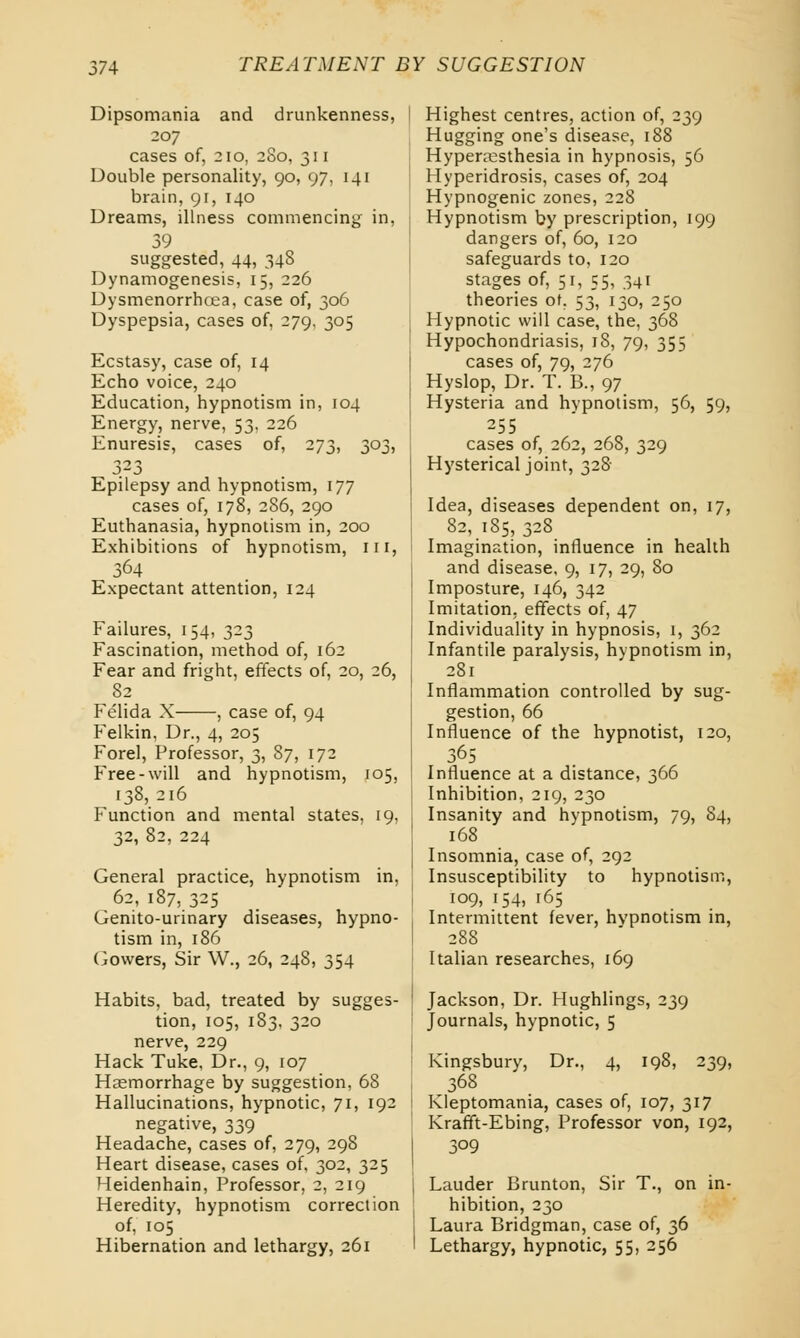 Dipsomania and drunkenness, 207 cases of, 210, 2S0, 311 Double personality, 90, 97, 141 brain, 91, 140 Dreams, illness commencing in, 39 suggested, 44, 348 Dynamogenesis, 15, 226 Dysmenorrhea, case of, 306 Dyspepsia, cases of, 279, 305 Ecstasy, case of, 14 Echo voice, 240 Education, hypnotism in, 104 Energy, nerve, 53, 226 Enuresis, cases of, 273, 303, 323 Epilepsy and hypnotism, 177 cases of, 178, 286, 290 Euthanasia, hypnotism in, 200 Exhibitions of hypnotism, ill, 364 Expectant attention, 124 Failures, 154, 323 Fascination, method of, 162 Fear and fright, effects of, 20, 26, 82 Felida X , case of, 94 Felkin, Dr., 4, 205 Forel, Professor, 3, 87, 172 Free-will and hypnotism, 105, 138,216 Function and mental states, 19, 32, 82, 224 General practice, hypnotism in, 62, 187, 325 Genito-urinary diseases, hypno- tism in, 186 Gowers, Sir W., 26, 248, 354 Habits, bad, treated by sugges- tion, 105, 183, 320 nerve, 229 Hack Tuke, Dr., 9, 107 Haemorrhage by suggestion, 68 Hallucinations, hypnotic, 71, 192 negative, 339 Headache, cases of, 279, 298 Heart disease, cases of, 302, 325 Heidenhain, Professor, 2, 219 Heredity, hypnotism correction of, 105 Hibernation and lethargy, 261 Highest centres, action of, 239 Hugging one's disease, 188 Hyperesthesia in hypnosis, 56 Hyperidrosis, cases of, 204 Hypnogenic zones, 228 Hypnotism by prescription, 199 dangers of, 60, 120 safeguards to, 120 stages of, 51, 55, 341 theories of. 53, 130, 250 Hypnotic will case, the, 368 Hypochondriasis, 18, 79, 355 cases of, 79, 276 Hyslop, Dr. T. B., 97 Hysteria and hypnotism, 56, 59, 255 cases of, 262, 268, 329 Hysterical joint, 328 Idea, diseases dependent on, 17, 82, 185, 328 Imagination, influence in health and disease, 9, 17, 29, 80 Imposture, 146, 342 Imitation, effects of, 47 Individuality in hypnosis, 1, 362 Infantile paralysis, hypnotism in, 281 Inflammation controlled by sug- gestion, 66 Influence of the hypnotist, 120, 365 Influence at a distance, 366 Inhibition, 219, 230 Insanity and hypnotism, 79, 84, 168 Insomnia, case of, 292 Insusceptibility to hypnotism, 109, 154, 165 Intermittent fever, hypnotism in, 288 Italian researches, 169 Jackson, Dr. Hughlings, 239 Journals, hypnotic, 5 Kingsbury, Dr., 4, 198, 239, 368 Kleptomania, cases of, 107, 317 Krafft-Ebing, Professor von, 192, 309 Lauder Brunton, Sir T., on in- hibition, 230 Laura Bridgman, case of, 36 Lethargy, hypnotic, 55, 256