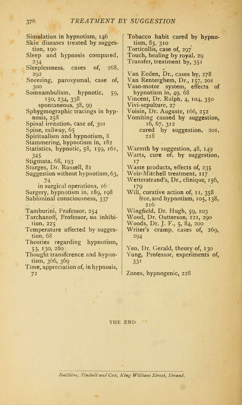 Simulation in hypnotism, 146 Skin diseases treated by sugges- tion, 190 Sleep and hypnosis compared, 234 Sleeplessness, cases of, 268, 292 Sneezing, paroxysmal, case of, 300 Somnambulism, hypnotic, 59, 150,234, 338 spontaneous, 38, 99 Sphygmographic tracings in hyp- nosis, 258 Spinal irritation, case of, 301 Spine, railway, 65 Spiritualism and hypnotism, 8 Stammering, hypnotism in, 182 Statistics, hypnotic, 58, 159, 161, 345 Stigmata, 68, 193 Sturges, Dr. Russell, 81 Suggestion without hypnotism, 63, 74 in surgical operations, 16 • Surgery, hypnotism in, 189, 198 Subliminal consciousness, 337 Tamburini, Professor, 254 Tarchanoff, Professor, on inhibi- tion, 225 Temperature affected by sugges- tion, 68 Theories regarding hypnotism, 53, 130, 280 Thought transference and hypno- tism, 366, 369 Time, appreciation of, in hypnosis, 72 Tobacco habit cured by hypno- tism, 85, 310 Torticollis, case of, 297 Touch, healing by royal, 29 Transfer, treatment by, 351 Van Eeden, Dr., cases by, 278 Van Renterghem, Dr., 157, 201 Vaso-motor system, effects of hypnotism in, 49, 68 Vincent, Dr. Ralph, 4, 104, 350 Vivi-sepulture, 27 Voisin, Dr. Auguste, 166, 252 Vomiting caused by suggestion, 16, 67, 312 cured by suggestion, 201, 218 Warmth by suggestion, 48, 149 Warts, cure of, by suggestion, 17 Waste products, effects of, 235 Weir-Mitchell treatment, 117 Wetterstrand's, Dr., clinique, 156, 179 Will, curative action of, 11, 358 free, and hypnotism, 105, 138, 216 Wingfield, Dr. Hugh, 59, 103 Wood, Dr. Outterson, 121, 290 Woods, Dr. J. F., 5, 84, 200 Writer's cramp, cases of, 269, 294 Yeo, Dr. Gerald, theory of, 130 Yung, Professor, experiments of, 33l Zones, hypnogenic, 228 THE END Baillicre, Tindall and Cox, King William Street, Strand,