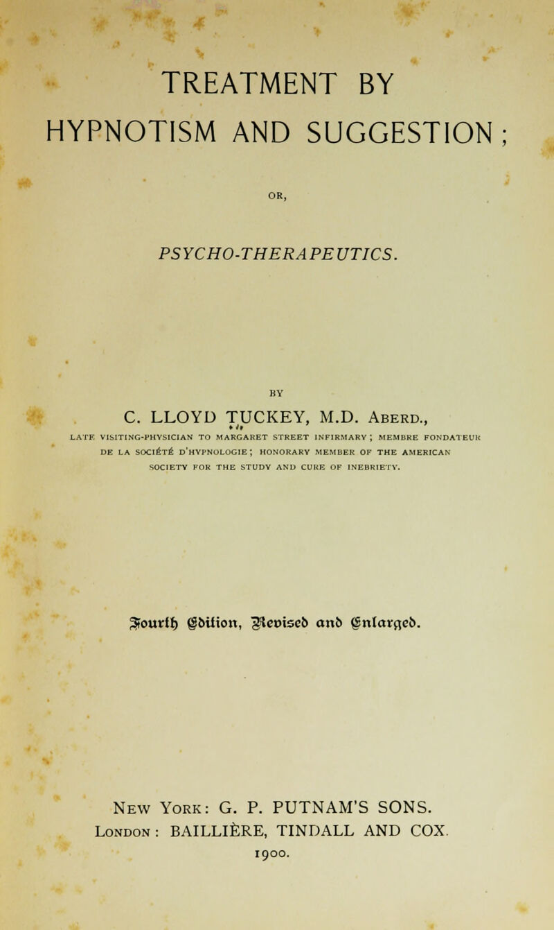 TREATMENT BY HYPNOTISM AND SUGGESTION; OR, PSYCHO-THERAPEUTICS. C. LLOYD TUCKEY, M.D. Aberd., LATE VISITING-PHYSICIAN TO MARGARET STREET INFIRMARY; MEMBRE FONDATEUK DE LA SOCIETE D'HYI'NOLOGIE; HONORARY MEMBER OF THE AMERICAN SOCIETY FOR THE STUDY AND CURE OF INEBRIETY. Sourfl) gbiiion, gjieviseb on6 (Snlmrfteb. New York: G. P. PUTNAM'S SONS. London: BAILLlkRE, TINDALL AND COX. 1900.