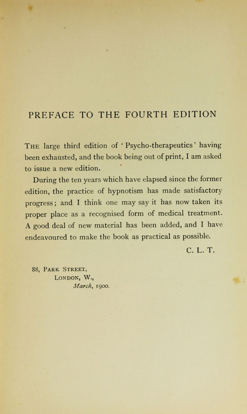 The large third edition of ' Psycho-therapeutics' having been exhausted, and the book being out of print, I am asked to issue a new edition. During the ten years which have elapsed since the former edition, the practice of hypnotism has made satisfactory progress; and I think one may say it has now taken its proper place as a recognised form of medical treatment. A good deal of new material has been added, and I have endeavoured to make the book as practical as possible. C. L. T. 88, Park Street, London, W., March, 1900.