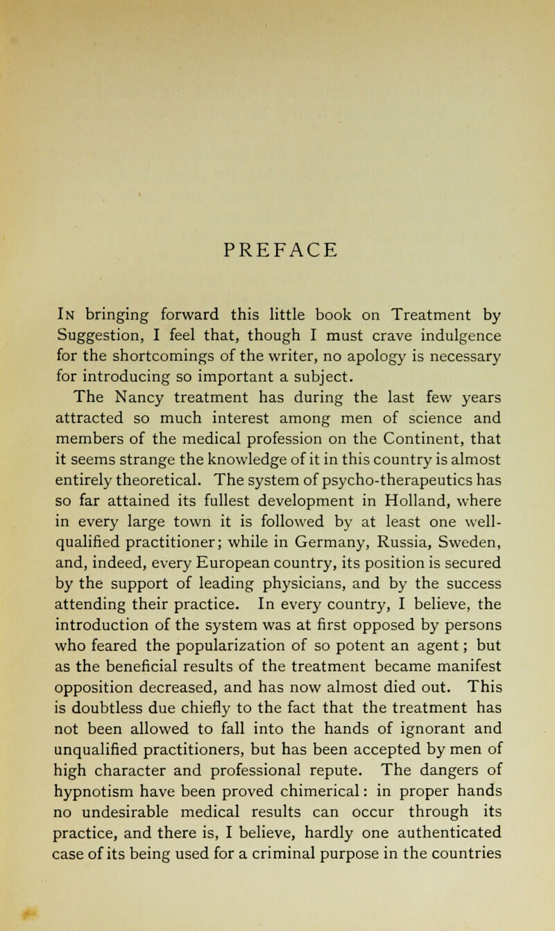 PREFACE In bringing forward this little book on Treatment by Suggestion, I feel that, though I must crave indulgence for the shortcomings of the writer, no apology is necessary for introducing so important a subject. The Nancy treatment has during the last few years attracted so much interest among men of science and members of the medical profession on the Continent, that it seems strange the knowledge of it in this country is almost entirely theoretical. The system of psycho-therapeutics has so far attained its fullest development in Holland, where in every large town it is followed by at least one well- qualified practitioner; while in Germany, Russia, Sweden, and, indeed, every European country, its position is secured by the support of leading physicians, and by the success attending their practice. In every country, I believe, the introduction of the system was at first opposed by persons who feared the popularization of so potent an agent; but as the beneficial results of the treatment became manifest opposition decreased, and has now almost died out. This is doubtless due chiefly to the fact that the treatment has not been allowed to fall into the hands of ignorant and unqualified practitioners, but has been accepted by men of high character and professional repute. The dangers of hypnotism have been proved chimerical: in proper hands no undesirable medical results can occur through its practice, and there is, I believe, hardly one authenticated case of its being used for a criminal purpose in the countries