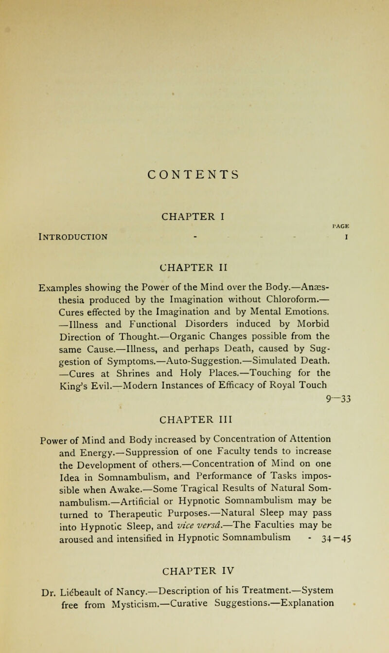 CONTENTS CHAPTER I TAGE Introduction - i CHAPTER II Examples showing the Power of the Mind over the Body.—Anaes- thesia produced by the Imagination without Chloroform.— Cures effected by the Imagination and by Mental Emotions. —Illness and Functional Disorders induced by Morbid Direction of Thought.—Organic Changes possible from the same Cause.—Illness, and perhaps Death, caused by Sug- gestion of Symptoms.—Auto-Suggestion.—Simulated Death. —Cures at Shrines and Holy Places.—Touching for the King's Evil.—Modern Instances of Efficacy of Royal Touch 9—33 CHAPTER III Power of Mind and Body increased by Concentration of Attention and Energy.—Suppression of one Faculty tends to increase the Development of others.—Concentration of Mind on one Idea in Somnambulism, and Performance of Tasks impos- sible when Awake.—Some Tragical Results of Natural Som- nambulism.—Artificial or Hypnotic Somnambulism may be turned to Therapeutic Purposes.—Natural Sleep may pass into Hypnotic Sleep, and vice versa.—-The Faculties may be aroused and intensified in Hypnotic Somnambulism - 34-45 CHAPTER IV Dr. Lidbeault of Nancy.—Description of his Treatment.—System free from Mysticism.—Curative Suggestions.—Explanation
