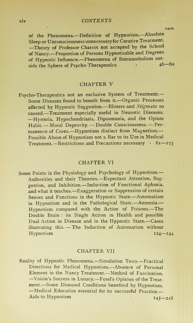 PAGE of the Phenomena.—Definition of Hypnotism.—Absolute Sleep or Unconsciousness unnecessaryfor Curative Treatment. —Theory of Professor Charcot not accepted by the School of Nancy.—Proportion of Persons Hypnotizable and Degrees of Hypnotic Influence.—Phenomena of Somnambulism out- side the Sphere of Psycho-Therapeutics - 46—60 CHAPTER V Psycho-Therapeutics not an exclusive System of Treatment.— Some Diseases found to benefit from it.—Organic Processes affected by Hypnotic Suggestion.—Blisters and Stigmata so caused.—Treatment especially useful in Neurotic Diseases. —Hysteria, Hypochondriasis, Dipsomania, and the Opium Habit. — Moral Depravity. — Double Consciousness. — Per- manence of Cures.—Hypnotism distinct from Magnetism.— Possible Abuse of Hypnotism not a Bar to its Use in Medical Treatment.—Restrictions and Precautions necessary - 61— CHAPTER VI Some Points in the Physiology and Psychology of Hypnotism.— Authorities and their Theories.—Expectant Attention, Sug- gestion, and Inhibition.—Induction of Functional Aphasia, and what it teaches.—Exaggeration or Suppression of certain Senses and Functions in the Hypnotic State.—Automatism in Hypnotism and in the Pathological State.—Amnesia.— Hypnotism compared with the Action of Poisons.—The Double Brain : its Single Action in Health and possible Dual Action in Disease and in the Hypnotic State.—Cases illustrating this. — The Induction of Automatism without Hypnotism 124—144 CHAPTER VII Reality of Hypnotic Phenomena.—Simulation Tests.—Practical Directions for Medical Hypnotism.—Absence of Personal Element in the Nancy Treatment.—Method of Fascination. —Voisin's Success in Lunacy.—Forel's Opinion of the Treat- ment.—Some Diseased Conditions benefited by Hypnotism. —Medical Education essential for its successful Practice. Aids to Hypnotism 14c 2l