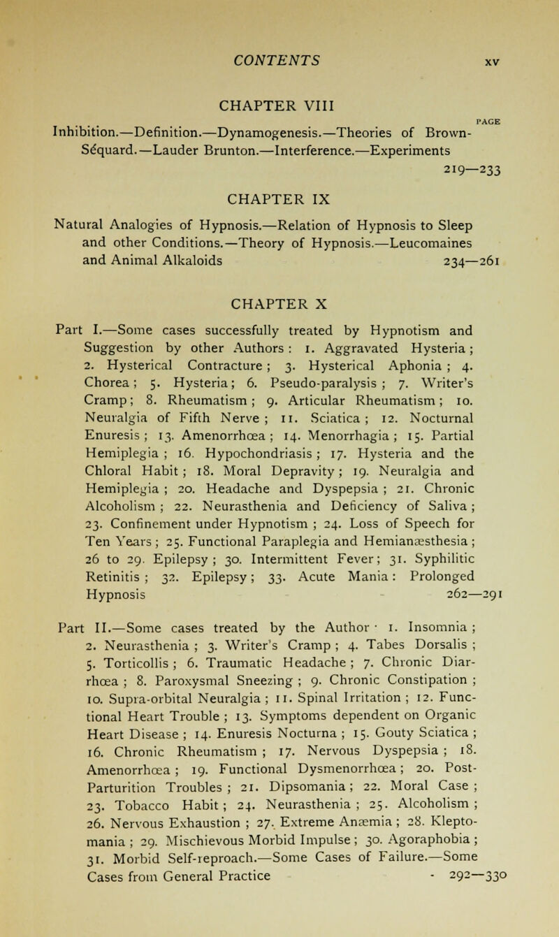 CHAPTER VIII PAGE Inhibition.—Definition.—Dynamogenesis.—Theories of Brown- Sequard. —Lauder Brunton.—Interference.—Experiments 219—233 CHAPTER IX Natural Analogies of Hypnosis.—Relation of Hypnosis to Sleep and other Conditions.—Theory of Hypnosis.—Leucomaines and Animal Alkaloids 234—261 CHAPTER X Part I.—Some cases successfully treated by Hypnotism and Suggestion by other Authors: 1. Aggravated Hysteria; 2. Hysterical Contracture ; 3. Hysterical Aphonia ; 4. Chorea; 5. Hysteria; 6. Pseudo-paralysis; 7. Writer's Cramp; 8. Rheumatism; 9. Articular Rheumatism; 10. Neuralgia of Fifth Nerve; n. Sciatica; 12. Nocturnal Enuresis; 13. Amenorrhcea; 14. Menorrhagia; 15. Partial Hemiplegia ; 16. Hypochondriasis ; 17. Hysteria and the Chloral Habit ; 18. Moral Depravity ; 19. Neuralgia and Hemiplegia ; 20. Headache and Dyspepsia ; 21. Chronic Alcoholism ; 22. Neurasthenia and Deficiency of Saliva; 23. Confinement under Hypnotism ; 24. Loss of Speech for Ten Years ; 25. Functional Paraplegia and Hemianesthesia ; 26 to 29. Epilepsy; 30. Intermittent Fever; 31. Syphilitic Retinitis ; 32. Epilepsy; 3^. Acute Mania: Prolonged Hypnosis 262—291 Part II.—Some cases treated by the Author ■ 1. Insomnia ; 2. Neurasthenia ; 3. Writer's Cramp ; 4. Tabes Dorsalis ; 5. Torticollis; 6. Traumatic Headache; 7. Chronic Diar- rhoea ; 8. Paroxysmal Sneezing ; 9. Chronic Constipation ; 10. Supra-orbital Neuralgia ; 11. Spinal Irritation ; 12. Func- tional Heart Trouble ; 13. Symptoms dependent on Organic Heart Disease ; 14. Enuresis Nocturna ; 15. Gouty Sciatica ; 16. Chronic Rheumatism ; 17. Nervous Dyspepsia ; 18. Amenorrhcea; 19. Functional Dysmenorrhcea; 20. Post- Parturition Troubles; 21. Dipsomania; 22. Moral Case; 23. Tobacco Habit; 24. Neurasthenia; 25. Alcoholism; 26. Nervous Exhaustion ; 27. Extreme Anxmia ; 28. Klepto- mania ; 29. Mischievous Morbid Impulse; 30. Agoraphobia ; 31. Morbid Self-reproach.—Some Cases of Failure.—Some Cases from General Practice - 292—330