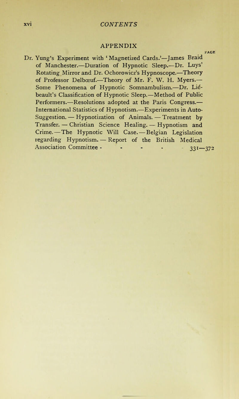 APPENDIX Dr. Yung's Experiment with ' Magnetized Cards.'—James Braid of Manchester.—Duration of Hypnotic Sleep.—Dr. Luys' Rotating Mirror and Dr. Ochorowicz's Hypnoscope.—Theory of Professor Delboeuf.—Theory of Mr. F. W. H. Myers.— Some Phenomena of Hypnotic Somnambulism.—Dr. Lie- beault's Classification of Hypnotic Sleep.—Method of Public Performers.—Resolutions adopted at the Paris Congress.— International Statistics of Hypnotism.—Experiments in Auto- suggestion. — Hypnotization of Animals. — Treatment by Transfer. — Christian Science Healing. — Hypnotism and Crime. — The Hypnotic Will Case. — Belgian Legislation regarding Hypnotism. — Report of the British Medical Association Committee - 331—372
