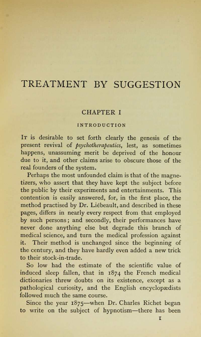 TREATMENT BY SUGGESTION CHAPTER I INTRODUCTION It is desirable to set forth clearly the genesis of the present revival of psychotherapeutics, lest, as sometimes happens, unassuming merit be deprived of the honour due to it, and other claims arise to obscure those of the real founders of the system. Perhaps the most unfounded claim is that of the magne- tizers, who assert that they have kept the subject before the public by their experiments and entertainments. This contention is easily answered, for, in the first place, the method practised by Dr. Liebeault, and described in these pages, differs in nearly every respect from that employed by such persons; and secondly, their performances have never done anything else but degrade this branch of medical science, and turn the medical profession against it. Their method is unchanged since the beginning of the century, and they have hardly even added a new trick to their stock-in-trade. So low had the estimate of the scientific value of induced sleep fallen, that in 1874 the French medical dictionaries threw doubts on its existence, except as a pathological curiosity, and the English encyclopaedists followed much the same course. Since the year 1875—when Dr. Charles Richet began to write on the subject of hypnotism—there has been