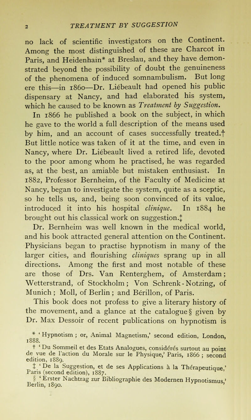 no lack of scientific investigators on the Continent. Among the most distinguished of these are Charcot in Paris, and Heidenhain* at Breslau, and they have demon- strated beyond the possibility of doubt the genuineness of the phenomena of induced somnambulism. But long ere this—in i860—Dr. Liebeault had opened his public dispensary at Nancy, and had elaborated his system, which he caused to be known as Treatment by Suggestion. In 1866 he published a book on the subject, in which he gave to the world a full description of the means used by him, and an account of cases successfully treated.t But little notice was taken of it at the time, and even in Nancy, where Dr. Liebeault lived a retired life, devoted to the poor among whom he practised, he was regarded as, at the best, an amiable but mistaken enthusiast. In 1882, Professor Bernheim, of the Faculty of Medicine at Nancy, began to investigate the system, quite as a sceptic, so he tells us, and, being soon convinced of its value, introduced it into his hospital clinique. In 1884 he brought out his classical work on suggestion.! Dr. Bernheim was well known in the medical world, and his book attracted general attention on the Continent. Physicians began to practise hypnotism in many of the larger cities, and flourishing cliniques sprang up in all directions. Among the first and most notable of these are those of Drs. Van Renterghem, of Amsterdam; Wetterstrand, of Stockholm ; Von Schrenk - Notzing, of Munich ; Moll, of Berlin ; and Berillon, of Paris. This book does not profess to give a literary history of the movement, and a glance at the catalogue § given by Dr. Max Dessoir of recent publications on hypnotism is * ' Hypnotism ; or, Animal Magnetism,' second edition, London, 1888. ' t ' Du Sommeil et des Etats Analogues, considered surtout au point de vue de Taction du Morale sur le Physique,' Paris, 1866 ; second edition, 1889. J ' De la Suggestion, et de ses Applications a la The'rapeutique ' Paris (second edition), 1887. ' § ' Erster Nachtrag zur Bibliographie des Modernen Hypnotismus ' Berlin, 1890. '