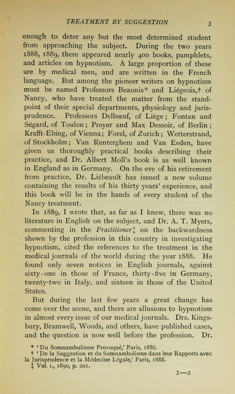 enough to deter any but the most determined student from approaching the subject. During the two years 1888, 1889, there appeared nearly 400 books, pamphlets, and articles on hypnotism. A large proportion of these are by medical men, and are written in the French language. But among the pioneer writers on hypnotism must be named Professors Beaunis* and Liegeois.t of Nancy, who have treated the matter from the stand- point of their special departments, physiology and juris- prudence. Professors Delbceuf, of Liege; Fontan and Segard, of Toulon; Preyer and Max Dessoir, of Berlin ; Krafft-Ebing, of Vienna; Forel, of Zurich ; Wetterstrand, of Stockholm; Van Renterghem and Van Eeden, have given us thoroughly practical books describing their practice, and Dr. Albert Moll's book is as well known in England as in Germany. On the eve of his retirement from practice, Dr. Liebeault has issued a new volume containing the results of his thirty years' experience, and this book will be in the hands of every student of the Nancy treatment. In 1889, I wrote that, as far as I knew, there was no literature in English on the subject, and Dr. A. T. Myers, commenting in the Practitioner^ on the backwardness shown by the profession in this country in investigating hypnotism, cited the references to the treatment in the medical journals of the world during the year 1888. He found only seven notices in English journals, against sixty-one in those of France, thirty-five in Germany, twenty-two in Italy, and sixteen in those of the United States. But during the last few years a great change has come over the scene, and there are allusions to hypnotism in almost every issue of our medical journals. Drs. Kings- bury, Bramwell, Woods, and others, have published cases, and the question is now well before the profession. Dr. * ' Du Somnambulisme Provoque,' Paris, 1886. + ' De la Suggestion et du Somnambulisme dans leur Rapports avec la Jurisprudence et la Me'decine Legale,' Paris, 1888. % Vol. i., 1890, p. 201. I—Z