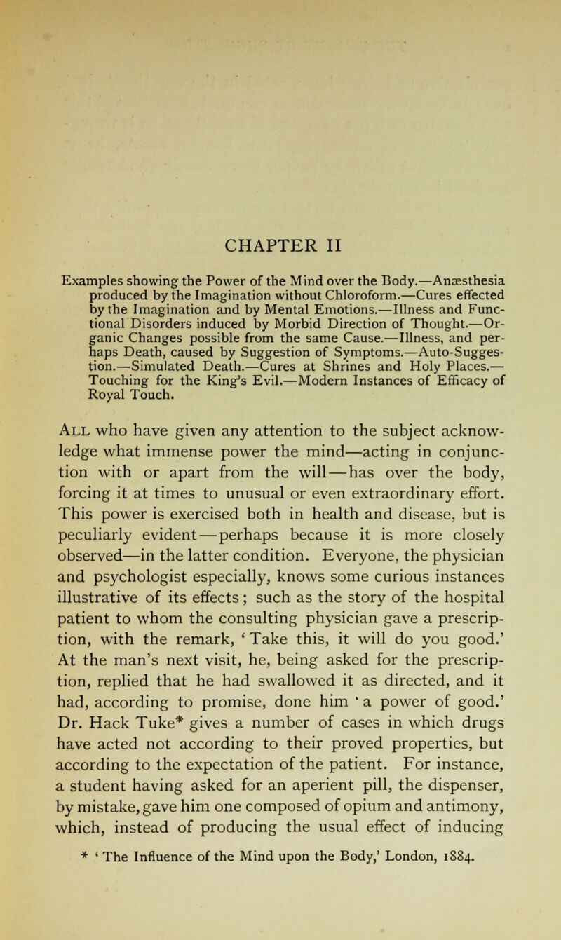 CHAPTER II Examples showing the Power of the Mind over the Body.—Anaesthesia produced by the Imagination without Chloroform.—Cures effected by the Imagination and by Mental Emotions.-—Illness and Func- tional Disorders induced by Morbid Direction of Thought.—Or- ganic Changes possible from the same Cause.—Illness, and per- haps Death, caused by Suggestion of Symptoms.—Auto-Sugges- tion.—Simulated Death.—Cures at Shrines and Holy Places.— Touching for the King's Evil.—Modern Instances of Efficacy of Royal Touch. All who have given any attention to the subject acknow- ledge what immense power the mind—acting in conjunc- tion with or apart from the will — has over the body, forcing it at times to unusual or even extraordinary effort. This power is exercised both in health and disease, but is peculiarly evident — perhaps because it is more closely observed—in the latter condition. Everyone, the physician and psychologist especially, knows some curious instances illustrative of its effects; such as the story of the hospital patient to whom the consulting physician gave a prescrip- tion, with the remark, ' Take this, it will do you good.' At the man's next visit, he, being asked for the prescrip- tion, replied that he had swallowed it as directed, and it had, according to promise, done him ' a power of good.' Dr. Hack Tuke* gives a number of cases in which drugs have acted not according to their proved properties, but according to the expectation of the patient. For instance, a student having asked for an aperient pill, the dispenser, by mistake, gave him one composed of opium and antimony, which, instead of producing the usual effect of inducing * ' The Influence of the Mind upon the Body,' London, 1884.