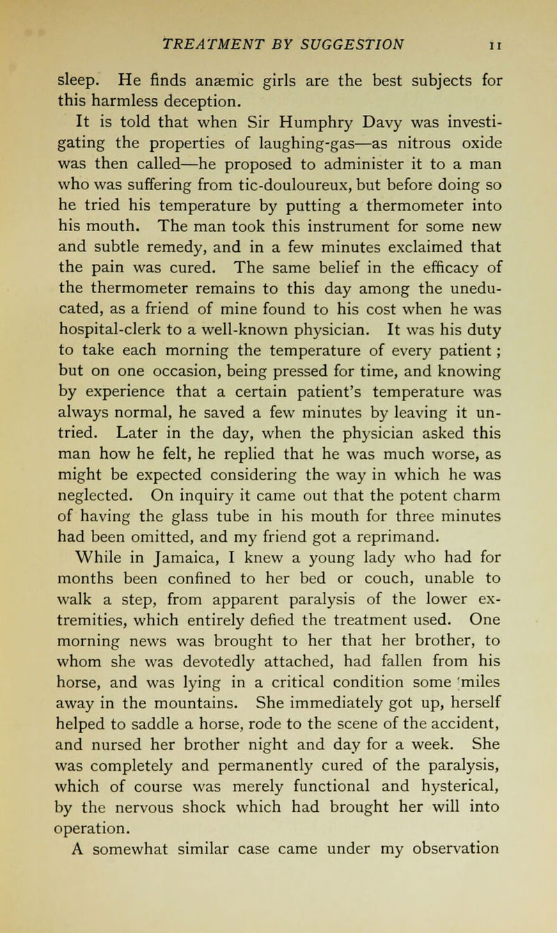 sleep. He finds anaemic girls are the best subjects for this harmless deception. It is told that when Sir Humphry Davy was investi- gating the properties of laughing-gas—as nitrous oxide was then called—he proposed to administer it to a man who was suffering from tic-douloureux, but before doing so he tried his temperature by putting a thermometer into his mouth. The man took this instrument for some new and subtle remedy, and in a few minutes exclaimed that the pain was cured. The same belief in the efficacy of the thermometer remains to this day among the unedu- cated, as a friend of mine found to his cost when he was hospital-clerk to a well-known physician. It was his duty to take each morning the temperature of every patient; but on one occasion, being pressed for time, and knowing by experience that a certain patient's temperature was always normal, he saved a few minutes by leaving it un- tried. Later in the day, when the physician asked this man how he felt, he replied that he was much worse, as might be expected considering the way in which he was neglected. On inquiry it came out that the potent charm of having the glass tube in his mouth for three minutes had been omitted, and my friend got a reprimand. While in Jamaica, I knew a young lady who had for months been confined to her bed or couch, unable to walk a step, from apparent paralysis of the lower ex- tremities, which entirely defied the treatment used. One morning news was brought to her that her brother, to whom she was devotedly attached, had fallen from his horse, and was lying in a critical condition some miles away in the mountains. She immediately got up, herself helped to saddle a horse, rode to the scene of the accident, and nursed her brother night and day for a week. She was completely and permanently cured of the paralysis, which of course was merely functional and hysterical, by the nervous shock which had brought her will into operation. A somewhat similar case came under my observation