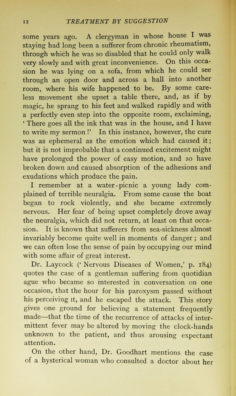 some years ago. A clergyman in whose house I was staying had long been a sufferer from chronic rheumatism, through which he was so disabled that he could only walk very slowly and with great inconvenience. On this occa- sion he was lying on a sofa, from which he could see through an open door and across a hall into another room, where his wife happened to be. By some care- less movement she upset a table there, and, as if by magic, he sprang to his feet and walked rapidly and with a perfectly even step into the opposite room, exclaiming, ' There goes all the ink that was in the house, and I have to write my sermon !' In this instance, however, the cure was as ephemeral as the emotion which had caused it; but it is not improbable that a continued excitement might have prolonged the power of easy motion, and so have broken down and caused absorption of the adhesions and exudations which produce the pain. I remember at a water-picnic a young lady com- plained of terrible neuralgia. From some cause the boat began to rock violently, and she became extremely nervous. Her fear of being upset completely drove away the neuralgia, which did not return, at least on that occa- sion. It is known that sufferers from sea-sickness almost invariably become quite well in moments of danger ; and we can often lose the sense of pain by occupying our mind with some affair of great interest. Dr. Laycock (' Nervous Diseases of Women,' p. 184) quotes the case of a gentleman suffering from quotidian ague who became so interested in conversation on one occasion, that the hour for his paroxysm passed without his perceiving it, and he escaped the attack. This story gives one ground for believing a statement frequently made—that the time of the recurrence of attacks of inter- mittent fever may be altered by moving the clock-hands unknown to the patient, and thus arousing expectant attention. On the other hand, Dr. Goodhart mentions the case of a hysterical woman who consulted a doctor about her