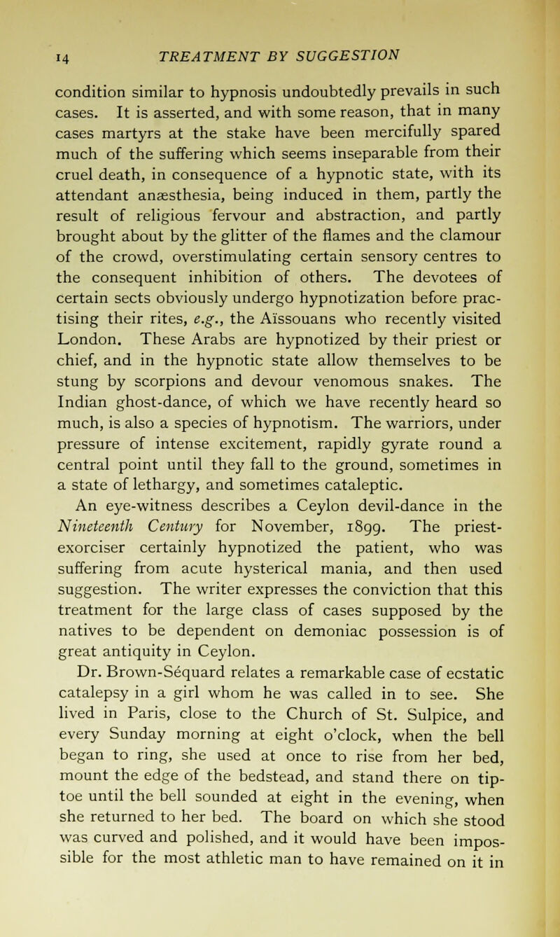 condition similar to hypnosis undoubtedly prevails in such cases. It is asserted, and with some reason, that in many cases martyrs at the stake have been mercifully spared much of the suffering which seems inseparable from their cruel death, in consequence of a hypnotic state, with its attendant anaesthesia, being induced in them, partly the result of religious fervour and abstraction, and partly brought about by the glitter of the flames and the clamour of the crowd, overstimulating certain sensory centres to the consequent inhibition of others. The devotees of certain sects obviously undergo hypnotization before prac- tising their rites, e.g., the Aissouans who recently visited London. These Arabs are hypnotized by their priest or chief, and in the hypnotic state allow themselves to be stung by scorpions and devour venomous snakes. The Indian ghost-dance, of which we have recently heard so much, is also a species of hypnotism. The warriors, under pressure of intense excitement, rapidly gyrate round a central point until they fall to the ground, sometimes in a state of lethargy, and sometimes cataleptic. An eye-witness describes a Ceylon devil-dance in the Nineteenth Century for November, 1899. The priest- exorciser certainly hypnotized the patient, who was suffering from acute hysterical mania, and then used suggestion. The writer expresses the conviction that this treatment for the large class of cases supposed by the natives to be dependent on demoniac possession is of great antiquity in Ceylon. Dr. Brown-Sequard relates a remarkable case of ecstatic catalepsy in a girl whom he was called in to see. She lived in Paris, close to the Church of St. Sulpice, and every Sunday morning at eight o'clock, when the bell began to ring, she used at once to rise from her bed, mount the edge of the bedstead, and stand there on tip- toe until the bell sounded at eight in the evening, when she returned to her bed. The board on which she stood was curved and polished, and it would have been impos- sible for the most athletic man to have remained on it in