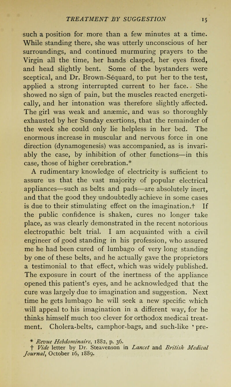 such a position for more than a few minutes at a time. While standing there, she was utterly unconscious of her surroundings, and continued murmuring prayers to the Virgin all the time, her hands clasped, her eyes fixed, and head slightly bent. Some of the bystanders were sceptical, and Dr. Brown-Sequard, to put her to the test, applied a strong interrupted current to her face. She showed no sign of pain, but the muscles reacted energeti- cally, and her intonation was therefore slightly affected. The girl was weak and anaemic, and was so thoroughly exhausted by her Sunday exertions, that the remainder of the week she could only lie helpless in her bed. The enormous increase in muscular and nervous force in one direction (dynamogenesis) was accompanied, as is invari- ably the case, by inhibition of other functions—in this case, those of higher cerebration.* A rudimentary knowledge of electricity is sufficient to assure us that the vast majority of popular electrical appliances—such as belts and pads—are absolutely inert, and that the good they undoubtedly achieve in some cases is due to their stimulating effect on the imagination.t If the public confidence is shaken, cures no longer take place, as was clearly demonstrated in the recent notorious electropathic belt trial. I am acquainted with a civil engineer of good standing in his profession, who assured me he had been cured of lumbago of very long standing by one of these belts, and he actually gave the proprietors a testimonial to that effect, which was widely published. The exposure in court of the inertness of the appliance opened this patient's eyes, and he acknowledged that the cure was largely due to imagination and suggestion. Next time he gets lumbago he will seek a new specific which will appeal to his imagination in a different way, for he thinks himself much too clever for orthodox medical treat- ment. Cholera-belts, camphor-bags, and such-like ' pre- * Revue Hebdominaire, 1882, p. 36. t Vide letter by Dr. Steavenson in Lancet and British Medical Journal, October 16, 1889.
