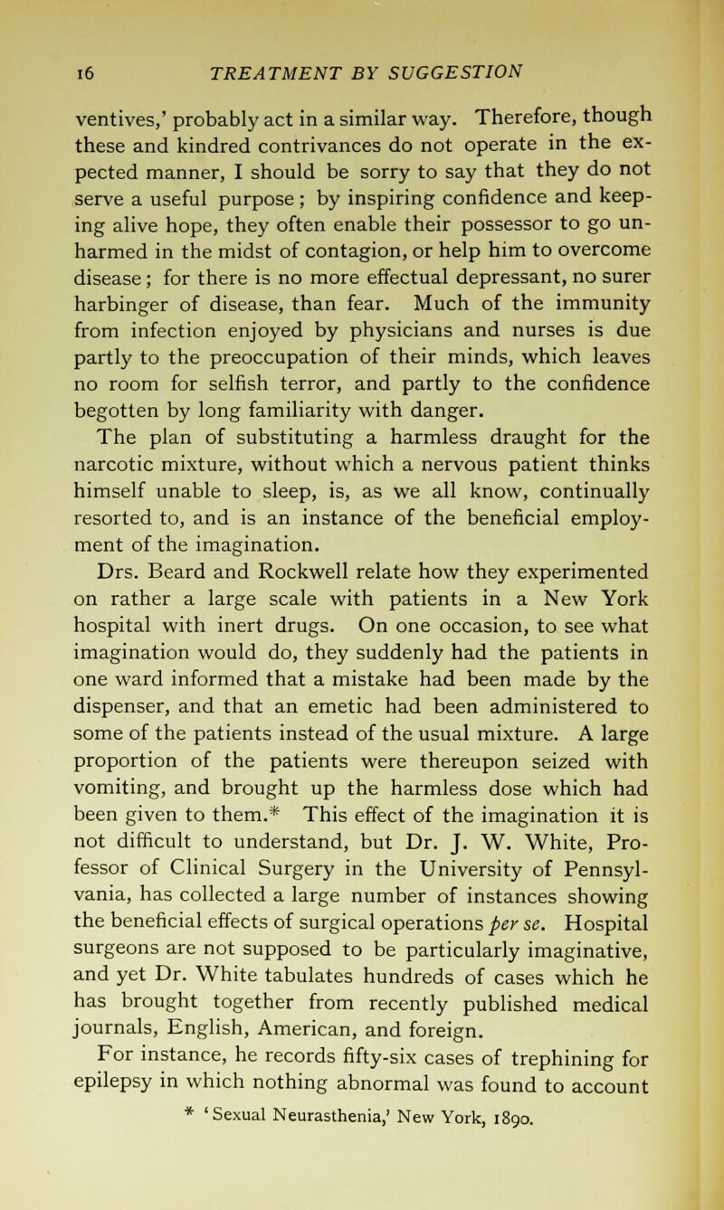 ventives,' probably act in a similar way. Therefore, though these and kindred contrivances do not operate in the ex- pected manner, I should be sorry to say that they do not serve a useful purpose; by inspiring confidence and keep- ing alive hope, they often enable their possessor to go un- harmed in the midst of contagion, or help him to overcome disease; for there is no more effectual depressant, no surer harbinger of disease, than fear. Much of the immunity from infection enjoyed by physicians and nurses is due partly to the preoccupation of their minds, which leaves no room for selfish terror, and partly to the confidence begotten by long familiarity with danger. The plan of substituting a harmless draught for the narcotic mixture, without which a nervous patient thinks himself unable to sleep, is, as we all know, continually resorted to, and is an instance of the beneficial employ- ment of the imagination. Drs. Beard and Rockwell relate how they experimented on rather a large scale with patients in a New York hospital with inert drugs. On one occasion, to see what imagination would do, they suddenly had the patients in one ward informed that a mistake had been made by the dispenser, and that an emetic had been administered to some of the patients instead of the usual mixture. A large proportion of the patients were thereupon seized with vomiting, and brought up the harmless dose which had been given to them.* This effect of the imagination it is not difficult to understand, but Dr. J. W. White, Pro- fessor of Clinical Surgery in the University of Pennsyl- vania, has collected a large number of instances showing the beneficial effects of surgical operations per se. Hospital surgeons are not supposed to be particularly imaginative, and yet Dr. White tabulates hundreds of cases which he has brought together from recently published medical journals, English, American, and foreign. For instance, he records fifty-six cases of trephining for epilepsy in which nothing abnormal was found to account * 'Sexual Neurasthenia,' New York, 1890.