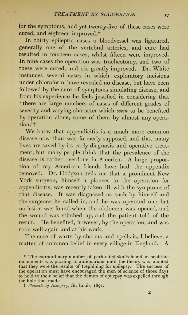 for the symptoms, and yet twenty-five of these cases were cured, and eighteen improved.* In thirty epileptic cases a bloodvessel was ligatured, generally one of the vertebral arteries, and cure had resulted in fourteen cases, whilst fifteen were improved. In nine cases the operation was tracheotomy, and two of these were cured, and six greatly improved. Dr. White instances several cases in which exploratory incisions under chloroform have revealed no disease, but have been followed by the cure of symptoms simulating disease, and from his experience he feels justified in considering that ' there are large numbers of cases of different grades of severity and varying character which seem to be benefited by operation alone, some of them by almost any opera- tion.^ We know that appendicitis is a much more common disease now than was formerly supposed, and that many lives are saved by its early diagnosis and operative treat- ment, but many people think that the prevalence of the disease is rather overdone in America. A large propor- tion of my American friends have had the appendix removed. Dr. Hodgson tells me that a prominent New York surgeon, himself a pioneer in the operation for appendicitis, was recently taken ill with the symptoms of that disease. It was diagnosed as such by himself and the surgeons he called in, and he was operated on ; but no lesion was found when the abdomen was opened, and the wound was stitched up, and the patient told of the result. He benefited, however, by the operation, and was soon well again and at his work. The cure of warts by charms and spells is, I believe, a matter of common belief in every village in England. A * The extraordinary number of perforated skulls found in neolithic monuments was puzzling to antiquarians until the theory was adopted that they were the results of trephining for epilepsy. The success of the operation must have encouraged the men of science of those days to hold to their belief that the demon of epilepsy was expelled through the hole thus made. t Annals of Surgery, St. Louis, 1891. 2