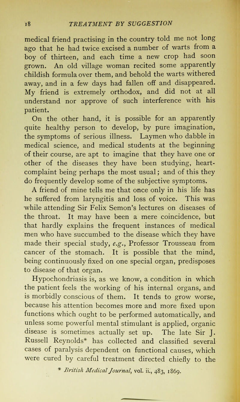 medical friend practising in the country told me not long ago that he had twice excised a number of warts from a boy of thirteen, and each time a new crop had soon grown. An old village woman recited some apparently childish formula over them, and behold the warts withered away, and in a few days had fallen off and disappeared. My friend is extremely orthodox, and did not at all understand nor approve of such interference with his patient. On the other hand, it is possible for an apparently quite healthy person to develop, by pure imagination, the symptoms of serious illness. Laymen who dabble in medical science, and medical students at the beginning of their course, are apt to imagine that they have one or other of the diseases they have been studying, heart- complaint being perhaps the most usual; and of this they do frequently develop some of the subjective symptoms. A friend of mine tells me that once only in his life has he suffered from laryngitis and loss of voice. This was while attending Sir Felix Semon's lectures on diseases of the throat. It may have been a mere coincidence, but that hardly explains the frequent instances of medical men who have succumbed to the disease which they have made their special study, e.g., Professor Trousseau from cancer of the stomach. It is possible that the mind, being continuously fixed on one special organ, predisposes to disease of that organ. Hypochondriasis is, as we know, a condition in which the patient feels the working of his internal organs, and is morbidly conscious of them. It tends to grow worse, because his attention becomes more and more fixed upon functions which ought to be performed automatically, and unless some powerful mental stimulant is applied, organic disease is sometimes actually set up. The late Sir J. Russell Reynolds* has collected and classified several cases of paralysis dependent on functional causes, which were cured by careful treatment directed chiefly to the * British Medical Journal, vol. ii., 483, 1869.