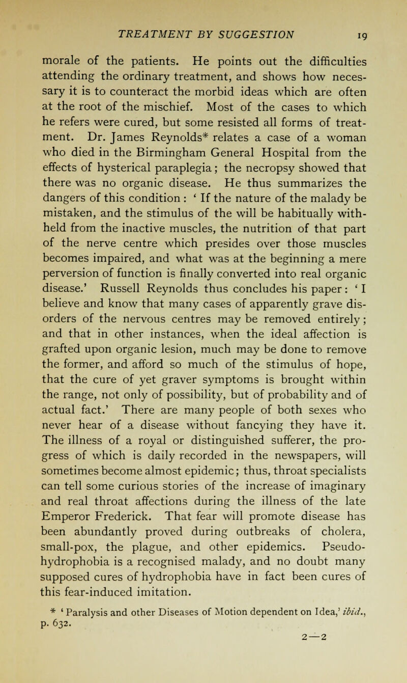 morale of the patients. He points out the difficulties attending the ordinary treatment, and shows how neces- sary it is to counteract the morbid ideas which are often at the root of the mischief. Most of the cases to which he refers were cured, but some resisted all forms of treat- ment. Dr. James Reynolds* relates a case of a woman who died in the Birmingham General Hospital from the effects of hysterical paraplegia; the necropsy showed that there was no organic disease. He thus summarizes the dangers of this condition : ' If the nature of the malady be mistaken, and the stimulus of the will be habitually with- held from the inactive muscles, the nutrition of that part of the nerve centre which presides over those muscles becomes impaired, and what was at the beginning a mere perversion of function is finally converted into real organic disease.' Russell Reynolds thus concludes his paper: ' I believe and know that many cases of apparently grave dis- orders of the nervous centres may be removed entirely; and that in other instances, when the ideal affection is grafted upon organic lesion, much may be done to remove the former, and afford so much of the stimulus of hope, that the cure of yet graver symptoms is brought within the range, not only of possibility, but of probability and of actual fact.' There are many people of both sexes who never hear of a disease without fancying they have it. The illness of a royal or distinguished sufferer, the pro- gress of which is daily recorded in the newspapers, will sometimes become almost epidemic; thus, throat specialists can tell some curious stories of the increase of imaginary and real throat affections during the illness of the late Emperor Frederick. That fear will promote disease has been abundantly proved during outbreaks of cholera, small-pox, the plague, and other epidemics. Pseudo- hydrophobia is a recognised malady, and no doubt many supposed cures of hydrophobia have in fact been cures of this fear-induced imitation. * ' Paralysis and other Diseases of Motion dependent on Idea,' ibid., p. 632. 2 — 2