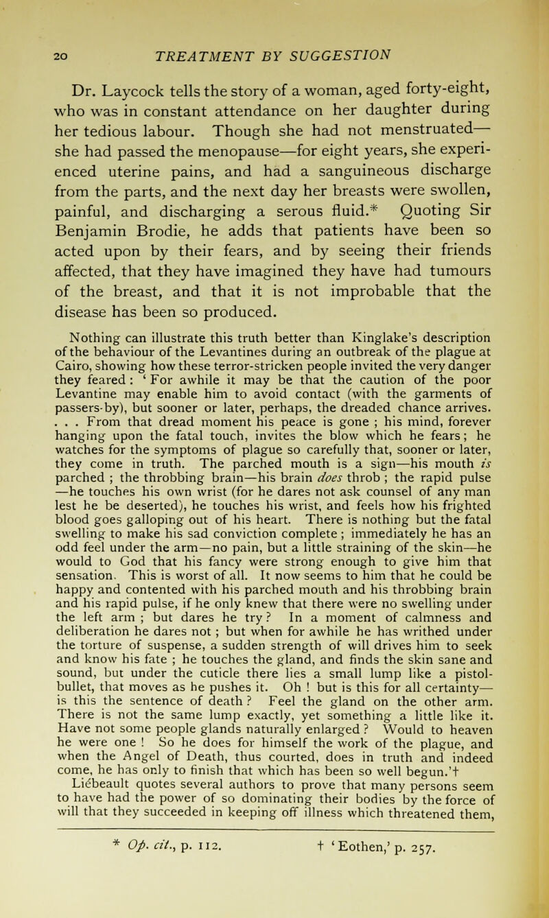 Dr. Laycock tells the story of a woman, aged forty-eight, who was in constant attendance on her daughter during her tedious labour. Though she had not menstruated— she had passed the menopause—for eight years, she experi- enced uterine pains, and had a sanguineous discharge from the parts, and the next day her breasts were swollen, painful, and discharging a serous fluid.* Quoting Sir Benjamin Brodie, he adds that patients have been so acted upon by their fears, and by seeing their friends affected, that they have imagined they have had tumours of the breast, and that it is not improbable that the disease has been so produced. Nothing can illustrate this truth better than Kinglake's description of the behaviour of the Levantines during an outbreak of the plague at Cairo, showing how these terror-stricken people invited the very danger they feared : ' For awhile it may be that the caution of the poor Levantine may enable him to avoid contact (with the garments of passers-by), but sooner or later, perhaps, the dreaded chance arrives. . . . From that dread moment his peace is gone ; his mind, forever hanging upon the fatal touch, invites the blow which he fears; he watches for the symptoms of plague so carefully that, sooner or later, they come in truth. The parched mouth is a sign—his mouth is parched ; the throbbing brain—his brain does throb ; the rapid pulse —he touches his own wrist (for he dares not ask counsel of any man lest he be deserted), he touches his wrist, and feels how his frighted blood goes galloping out of his heart. There is nothing but the fatal swelling to make his sad conviction complete ; immediately he has an odd feel under the arm—no pain, but a little straining of the skin—he would to God that his fancy were strong enough to give him that sensation. This is worst of all. It now seems to him that he could be happy and contented with his parched mouth and his throbbing brain and his rapid pulse, if he only knew that there were no swelling under the left arm ; but dares he try? In a moment of calmness and deliberation he dares not; but when for awhile he has writhed under the torture of suspense, a sudden strength of will drives him to seek and know his fate ; he touches the gland, and finds the skin sane and sound, but under the cuticle there lies a small lump like a pistol- bullet, that moves as he pushes it. Oh ! but is this for all certainty— is this the sentence of death ? Feel the gland on the other arm. There is not the same lump exactly, yet something a little like it. Have not some people glands naturally enlarged ? Would to heaven he were one ! So he does for himself the work of the plague, and when the Angel of Death, thus courted, does in truth and indeed come, he has only to finish that which has been so well begun.'+ Lieljeault quotes several authors to prove that many persons seem to have had the power of so dominating their bodies by the force of will that they succeeded in keeping off illness which threatened them, Op. cit., p. 112. + 'Eothen,' p. 257.