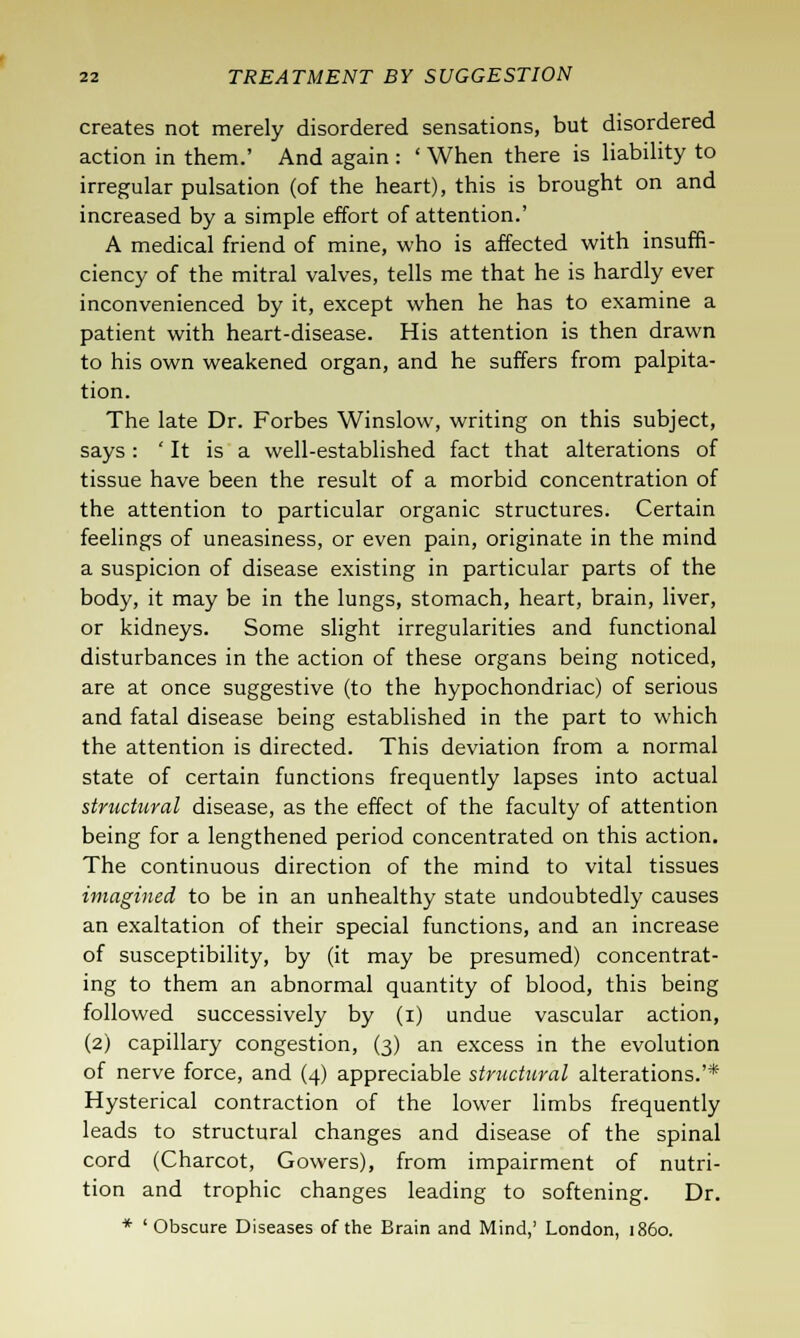 creates not merely disordered sensations, but disordered action in them.' And again : ' When there is liability to irregular pulsation (of the heart), this is brought on and increased by a simple effort of attention.' A medical friend of mine, who is affected with insuffi- ciency of the mitral valves, tells me that he is hardly ever inconvenienced by it, except when he has to examine a patient with heart-disease. His attention is then drawn to his own weakened organ, and he suffers from palpita- tion. The late Dr. Forbes Winslow, writing on this subject, says : ' It is a well-established fact that alterations of tissue have been the result of a morbid concentration of the attention to particular organic structures. Certain feelings of uneasiness, or even pain, originate in the mind a suspicion of disease existing in particular parts of the body, it may be in the lungs, stomach, heart, brain, liver, or kidneys. Some slight irregularities and functional disturbances in the action of these organs being noticed, are at once suggestive (to the hypochondriac) of serious and fatal disease being established in the part to which the attention is directed. This deviation from a normal state of certain functions frequently lapses into actual structural disease, as the effect of the faculty of attention being for a lengthened period concentrated on this action. The continuous direction of the mind to vital tissues imagined to be in an unhealthy state undoubtedly causes an exaltation of their special functions, and an increase of susceptibility, by (it may be presumed) concentrat- ing to them an abnormal quantity of blood, this being followed successively by (i) undue vascular action, (2) capillary congestion, (3) an excess in the evolution of nerve force, and (4) appreciable structural alterations.'* Hysterical contraction of the lower limbs frequently leads to structural changes and disease of the spinal cord (Charcot, Govvers), from impairment of nutri- tion and trophic changes leading to softening. Dr. * 'Obscure Diseases of the Brain and Mind,' London, i860.