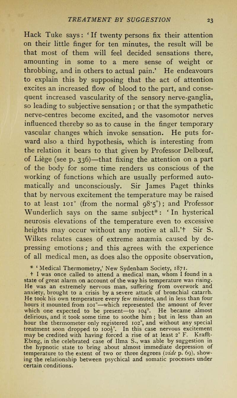 Hack Tuke says: ' If twenty persons fix their attention on their little finger for ten minutes, the result will be that most of them will feel decided sensations there, amounting in some to a mere sense of weight or throbbing, and in others to actual pain.' He endeavours to explain this by supposing that the act of attention excites an increased flow of blood to the part, and conse- quent increased vascularity of the sensory nerve-ganglia, so leading to subjective sensation ; or that the sympathetic nerve-centres become excited, and the vasomotor nerves influenced thereby so as to cause in the finger temporary vascular changes which invoke sensation. He puts for- ward also a third hypothesis, which is interesting from the relation it bears to that given by Professor Delboeuf, of Liege (see p. 336)—that fixing the attention on a part of the body for some time renders us conscious of the working of functions which are usually performed auto- matically and unconsciously. Sir James Paget thinks that by nervous excitement the temperature may be raised to at least ioiu (from the normal g85°); and Professor Wunderlich says on the same subject*: ' In hysterical neurosis elevations of the temperature even to excessive heights may occur without any motive at all.'t Sir S. Wilkes relates cases of extreme anaemia caused by de- pressing emotions ; and this agrees with the experience of all medical men, as does also the opposite observation, * 'Medical Thermometry,' New Sydenham Society, 1871. + I was once called to attend a medical man, whom I found in a state of great alarm on account of the way his temperature was rising. He was an extremely nervous man, suffering from overwork and anxiety, brought to a crisis by a severe attack of bronchial catarrh. He took his own temperature every few minutes, and in less than four hours it mounted from 101°—which represented the amount of fever which one expected to be present—to 104°. He became almost delirious, and it took some time to soothe him ; but in less than an hour the thermometer only registered 1020, and without any special treatment soon dropped to iooA. In this case nervous excitement may be credited with having forced a rise of at least 2° F. Krafft- Ebing, in the celebrated case of lima S., was able by suggestion in the hypnotic state to bring about almost immediate depression of temperature to the extent of two or three degrees (vide p. 69), show- ing the relationship between psychical and somatic processes under certain conditions.