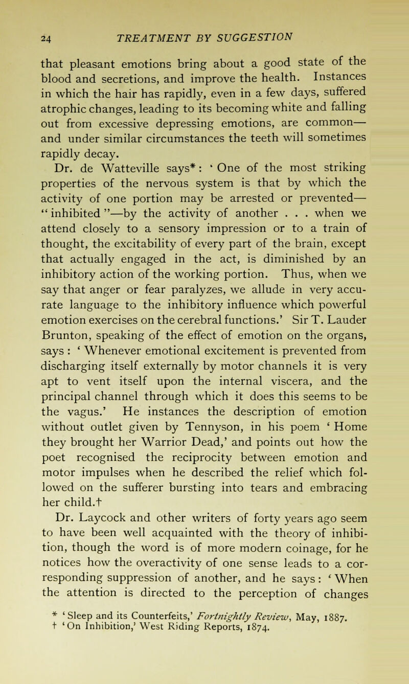 that pleasant emotions bring about a good state of the blood and secretions, and improve the health. Instances in which the hair has rapidly, even in a few days, suffered atrophic changes, leading to its becoming white and falling out from excessive depressing emotions, are common— and under similar circumstances the teeth will sometimes rapidly decay. Dr. de Watteville says*: ' One of the most striking properties of the nervous system is that by which the activity of one portion may be arrested or prevented— inhibited —by the activity of another . . . when we attend closely to a sensory impression or to a train of thought, the excitability of every part of the brain, except that actually engaged in the act, is diminished by an inhibitory action of the working portion. Thus, when we say that anger or fear paralyzes, we allude in very accu- rate language to the inhibitory influence which powerful emotion exercises on the cerebral functions.' Sir T. Lauder Brunton, speaking of the effect of emotion on the organs, says : ' Whenever emotional excitement is prevented from discharging itself externally by motor channels it is very apt to vent itself upon the internal viscera, and the principal channel through which it does this seems to be the vagus.' He instances the description of emotion without outlet given by Tennyson, in his poem ' Home they brought her Warrior Dead,' and points out how the poet recognised the reciprocity between emotion and motor impulses when he described the relief which fol- lowed on the sufferer bursting into tears and embracing her child.t Dr. Laycock and other writers of forty years ago seem to have been well acquainted with the theory of inhibi- tion, though the word is of more modern coinage, for he notices how the overactivity of one sense leads to a cor- responding suppression of another, and he says: ' When the attention is directed to the perception of changes * 'Sleep and its Counterfeits,' Fortnightly Review, May, 1887. + 'On Inhibition,' West Riding Reports, 1874.