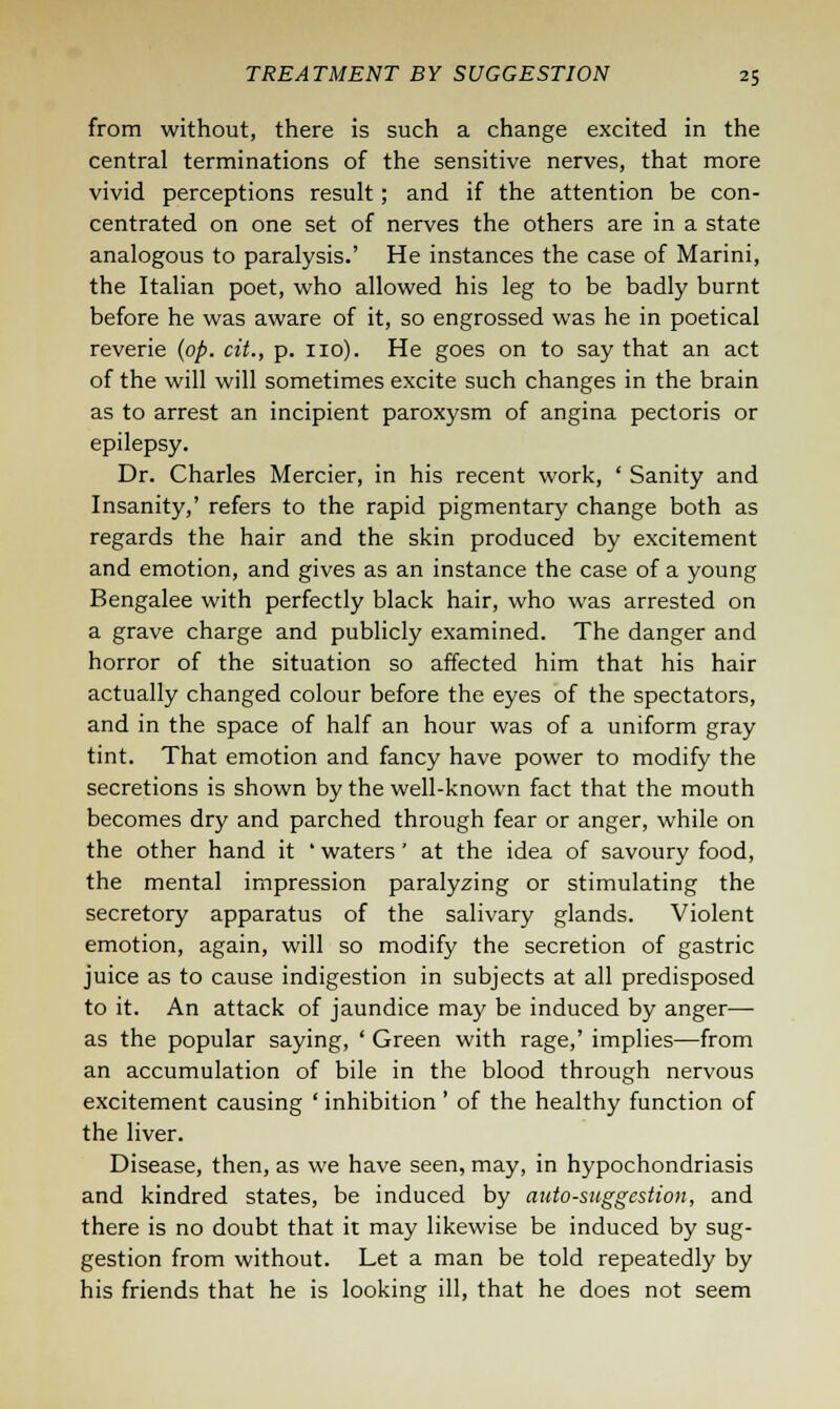 from without, there is such a change excited in the central terminations of the sensitive nerves, that more vivid perceptions result; and if the attention be con- centrated on one set of nerves the others are in a state analogous to paralysis.' He instances the case of Marini, the Italian poet, who allowed his leg to be badly burnt before he was aware of it, so engrossed was he in poetical reverie (op. cit., p. no). He goes on to say that an act of the will will sometimes excite such changes in the brain as to arrest an incipient paroxysm of angina pectoris or epilepsy. Dr. Charles Mercier, in his recent work, ' Sanity and Insanity,' refers to the rapid pigmentary change both as regards the hair and the skin produced by excitement and emotion, and gives as an instance the case of a young Bengalee with perfectly black hair, who was arrested on a grave charge and publicly examined. The danger and horror of the situation so affected him that his hair actually changed colour before the eyes of the spectators, and in the space of half an hour was of a uniform gray tint. That emotion and fancy have power to modify the secretions is shown by the well-known fact that the mouth becomes dry and parched through fear or anger, while on the other hand it ' waters' at the idea of savoury food, the mental impression paralyzing or stimulating the secretory apparatus of the salivary glands. Violent emotion, again, will so modify the secretion of gastric juice as to cause indigestion in subjects at all predisposed to it. An attack of jaundice may be induced by anger— as the popular saying, ' Green with rage,' implies—from an accumulation of bile in the blood through nervous excitement causing ' inhibition ' of the healthy function of the liver. Disease, then, as we have seen, may, in hypochondriasis and kindred states, be induced by auto-suggestion, and there is no doubt that it may likewise be induced by sug- gestion from without. Let a man be told repeatedly by his friends that he is looking ill, that he does not seem