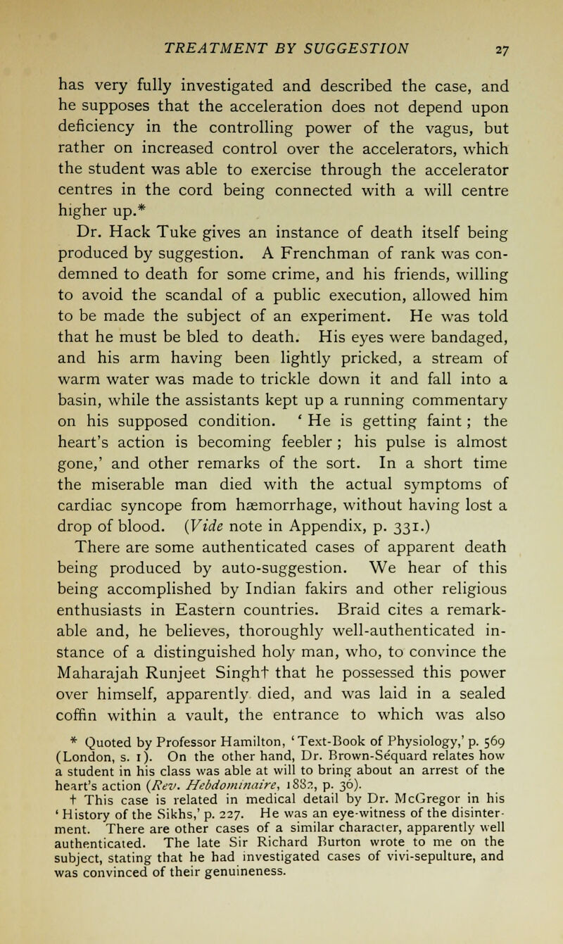 has very fully investigated and described the case, and he supposes that the acceleration does not depend upon deficiency in the controlling power of the vagus, but rather on increased control over the accelerators, which the student was able to exercise through the accelerator centres in the cord being connected with a will centre higher up.* Dr. Hack Tuke gives an instance of death itself being produced by suggestion. A Frenchman of rank was con- demned to death for some crime, and his friends, willing to avoid the scandal of a public execution, allowed him to be made the subject of an experiment. He was told that he must be bled to death. His eyes were bandaged, and his arm having been lightly pricked, a stream of warm water was made to trickle down it and fall into a basin, while the assistants kept up a running commentary on his supposed condition. ' He is getting faint; the heart's action is becoming feebler; his pulse is almost gone,' and other remarks of the sort. In a short time the miserable man died with the actual symptoms of cardiac syncope from haemorrhage, without having lost a drop of blood. (Vide note in Appendix, p. 331.) There are some authenticated cases of apparent death being produced by auto-suggestion. We hear of this being accomplished by Indian fakirs and other religious enthusiasts in Eastern countries. Braid cites a remark- able and, he believes, thoroughly well-authenticated in- stance of a distinguished holy man, who, to convince the Maharajah Runjeet Singht that he possessed this power over himself, apparently died, and was laid in a sealed coffin within a vault, the entrance to which was also * Quoted by Professor Hamilton, ' Text-Book of Physiology,' p. 569 (London, s. 1). On the other hand, Dr. Brown-Sequard relates how a student in his class was able at will to bring about an arrest of the heart's action (Rev. Hebdominaire, 1882, p. 36). t This case is related in medical detail by Dr. McGregor in his ' History of the Sikhs,' p. 227. He was an eye-witness of the disinter- ment. There are other cases of a similar character, apparently well authenticated. The late Sir Richard Burton wrote to me on the subject, stating that he had investigated cases of vivi-sepulture, and was convinced of their genuineness.