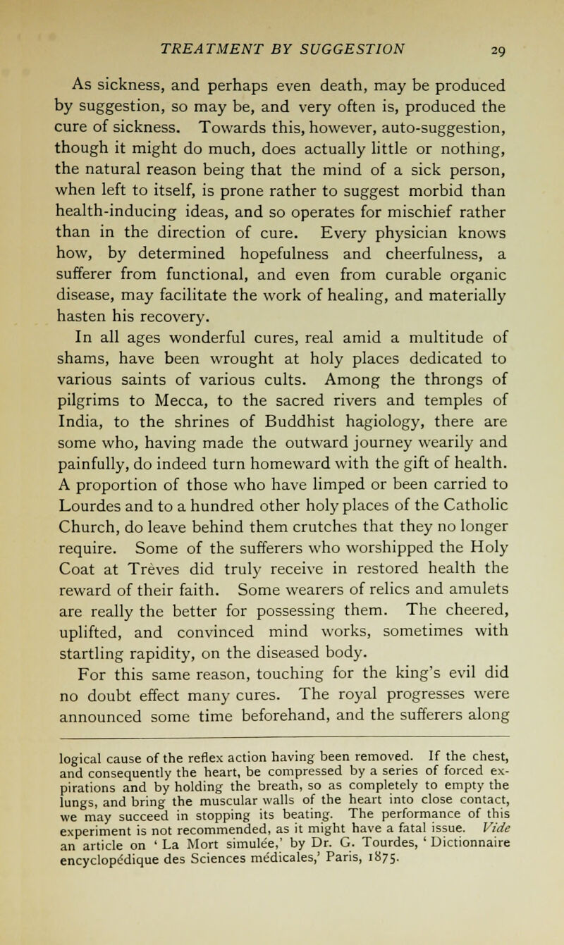 As sickness, and perhaps even death, may be produced by suggestion, so may be, and very often is, produced the cure of sickness. Towards this, however, auto-suggestion, though it might do much, does actually little or nothing, the natural reason being that the mind of a sick person, when left to itself, is prone rather to suggest morbid than health-inducing ideas, and so operates for mischief rather than in the direction of cure. Every physician knows how, by determined hopefulness and cheerfulness, a sufferer from functional, and even from curable organic disease, may facilitate the work of healing, and materially hasten his recovery. In all ages wonderful cures, real amid a multitude of shams, have been wrought at holy places dedicated to various saints of various cults. Among the throngs of pilgrims to Mecca, to the sacred rivers and temples of India, to the shrines of Buddhist hagiology, there are some who, having made the outward journey wearily and painfully, do indeed turn homeward with the gift of health. A proportion of those who have limped or been carried to Lourdes and to a hundred other holy places of the Catholic Church, do leave behind them crutches that they no longer require. Some of the sufferers who worshipped the Holy Coat at Treves did truly receive in restored health the reward of their faith. Some wearers of relics and amulets are really the better for possessing them. The cheered, uplifted, and convinced mind works, sometimes with startling rapidity, on the diseased body. For this same reason, touching for the king's evil did no doubt effect many cures. The royal progresses were announced some time beforehand, and the sufferers along logical cause of the reflex action having been removed. If the chest, and consequently the heart, be compressed by a series of forced ex- pirations and by holding the breath, so as completely to empty the lungs, and bring the muscular walls of the heart into close contact, we may succeed in stopping its beating. The performance of this experiment is not recommended, as it might have a fatal issue. Vide an article on ' La Mort simulee,' by Dr. G. Tourdes, ' Dictionnaire encyclope'dique des Sciences medicales,' Paris, 1875.