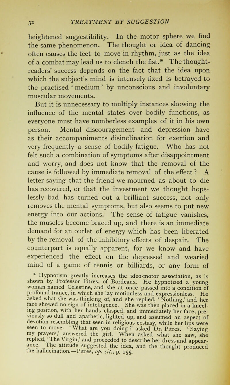 heightened suggestibility. In the motor sphere we find the same phenomenon. The thought or idea of dancing often causes the feet to move in rhythm, just as the idea of a combat may lead us to clench the fist.* The thought- readers' success depends on the fact that the idea upon which the subject's mind is intensely fixed is betrayed to the practised ' medium' by unconscious and involuntary muscular movements. But it is unnecessary to multiply instances showing the influence of the mental states over bodily functions, as everyone must have numberless examples of it in his own person. Mental discouragement and depression have as their accompaniments disinclination for exertion and very frequently a sense of bodily fatigue. Who has not felt such a combination of symptoms after disappointment and worry, and does not know that the removal of the cause is followed by immediate removal of the effect ? A letter saying that the friend we mourned as about to die has recovered, or that the investment we thought hope- lessly bad has turned out a brilliant success, not only removes the mental symptoms, but also seems to put new energy into our actions. The sense of fatigue vanishes, the muscles become braced up, and there is an immediate demand for an outlet of energy which has been liberated by the removal of the inhibitory effects of despair. The counterpart is equally apparent, for we know and have experienced the effect on the depressed and wearied mind of a game of tennis or billiards, or any form of * Hypnotism greatly increases the ideo-motor association, as is shown by Professor Pitres, of Bordeaux. He hypnotized a young woman named Celestine, and she at once passed into a condition of profound trance, in which she lay motionless and expressionless. He asked what she was thinking of, and she replied, ' Nothing,' and her face showed no sign of intelligence. She was then placed in a kneel- ing position, with her hands clasped, and immediately her face, pre- viously so dull and apathetic, lighted up, and assumed an aspect of devotion resembling that seen in religious ecstasy, while her lips were seen to move. ' What are you doing ?' asked Dr. Pitres. ' Saying my prayers,' answered the girl. When asked what she saw, she replied, 'The Virgin,' and proceeded to describe her dress and appear- ance. The attitude suggested the idea, and the thought produced the hallucination.—Pitres, op. tit., p. 155.