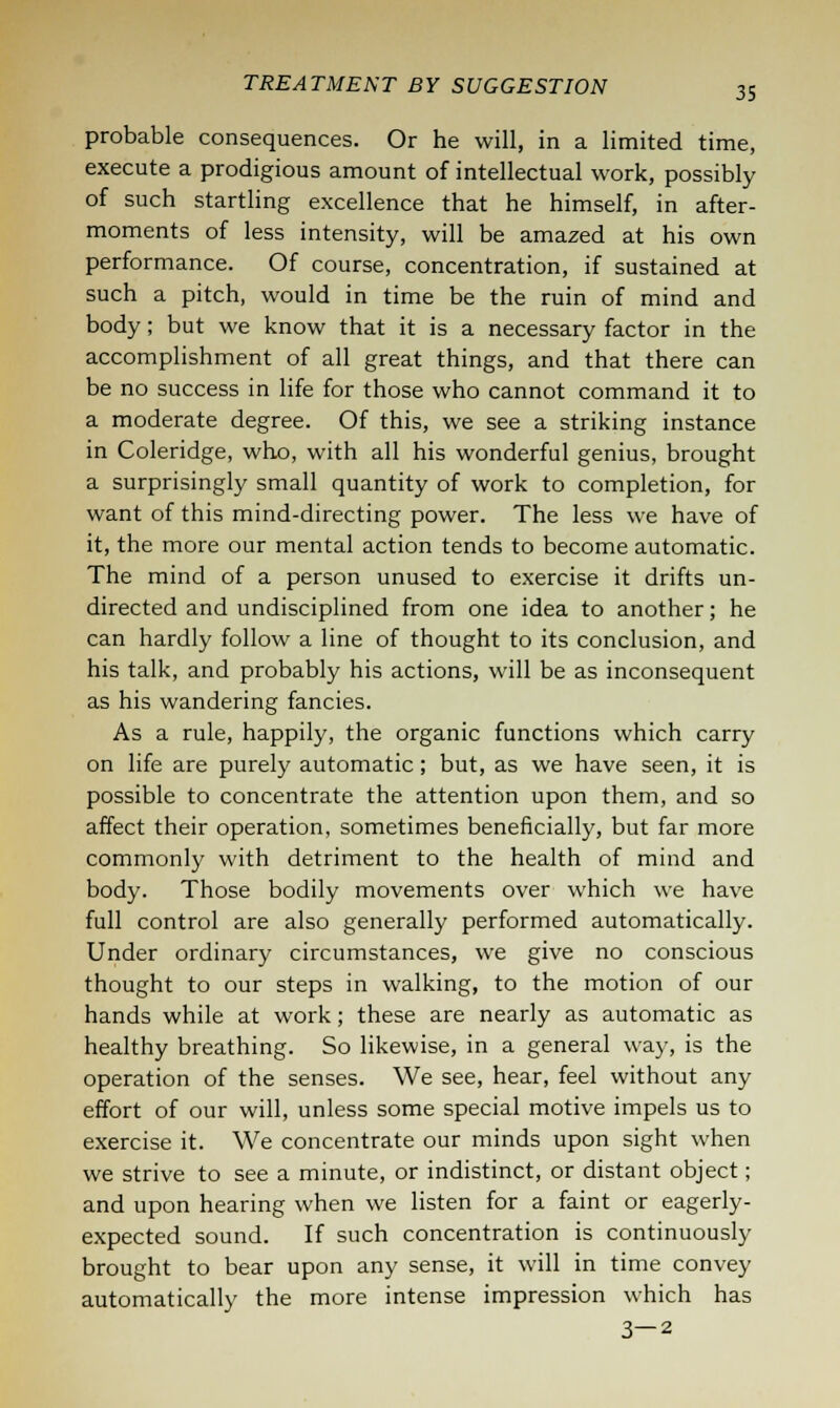 probable consequences. Or he will, in a limited time, execute a prodigious amount of intellectual work, possibly of such startling excellence that he himself, in after- moments of less intensity, will be amazed at his own performance. Of course, concentration, if sustained at such a pitch, would in time be the ruin of mind and body; but we know that it is a necessary factor in the accomplishment of all great things, and that there can be no success in life for those who cannot command it to a moderate degree. Of this, we see a striking instance in Coleridge, who, with all his wonderful genius, brought a surprisingly small quantity of work to completion, for want of this mind-directing power. The less we have of it, the more our mental action tends to become automatic. The mind of a person unused to exercise it drifts un- directed and undisciplined from one idea to another; he can hardly follow a line of thought to its conclusion, and his talk, and probably his actions, will be as inconsequent as his wandering fancies. As a rule, happily, the organic functions which carry on life are purely automatic; but, as we have seen, it is possible to concentrate the attention upon them, and so affect their operation, sometimes beneficially, but far more commonly with detriment to the health of mind and body. Those bodily movements over which we have full control are also generally performed automatically. Under ordinary circumstances, we give no conscious thought to our steps in walking, to the motion of our hands while at work; these are nearly as automatic as healthy breathing. So likewise, in a general way, is the operation of the senses. We see, hear, feel without any effort of our will, unless some special motive impels us to exercise it. We concentrate our minds upon sight when we strive to see a minute, or indistinct, or distant object; and upon hearing when we listen for a faint or eagerly- expected sound. If such concentration is continuously brought to bear upon any sense, it will in time convey automatically the more intense impression which has 3—2