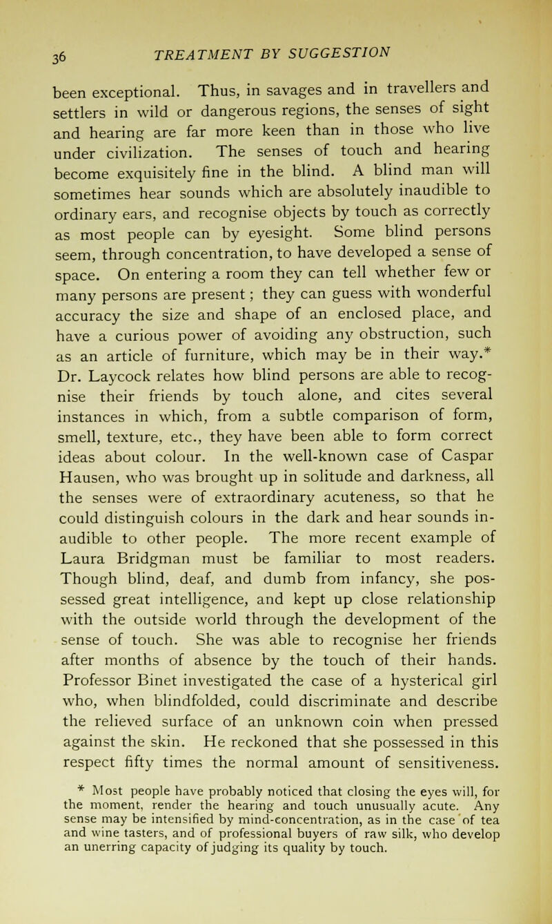 been exceptional. Thus, in savages and in travellers and settlers in wild or dangerous regions, the senses of sight and hearing are far more keen than in those who live under civilization. The senses of touch and hearing become exquisitely fine in the blind. A blind man will sometimes hear sounds which are absolutely inaudible to ordinary ears, and recognise objects by touch as correctly as most people can by eyesight. Some blind persons seem, through concentration, to have developed a sense of space. On entering a room they can tell whether few or many persons are present; they can guess with wonderful accuracy the size and shape of an enclosed place, and have a curious power of avoiding any obstruction, such as an article of furniture, which may be in their way.* Dr. Laycock relates how blind persons are able to recog- nise their friends by touch alone, and cites several instances in which, from a subtle comparison of form, smell, texture, etc., they have been able to form correct ideas about colour. In the well-known case of Caspar Hausen, who was brought up in solitude and darkness, all the senses were of extraordinary acuteness, so that he could distinguish colours in the dark and hear sounds in- audible to other people. The more recent example of Laura Bridgman must be familiar to most readers. Though blind, deaf, and dumb from infancy, she pos- sessed great intelligence, and kept up close relationship with the outside world through the development of the sense of touch. She was able to recognise her friends after months of absence by the touch of their hands. Professor Binet investigated the case of a hysterical girl who, when blindfolded, could discriminate and describe the relieved surface of an unknown coin when pressed against the skin. He reckoned that she possessed in this respect fifty times the normal amount of sensitiveness. * Most people have probably noticed that closing the eyes will, for the moment, render the hearing and touch unusually acute. Any sense may be intensified by mind-eoncentration, as in the case of tea and wine tasters, and of professional buyers of raw silk, who develop an unerring capacity of judging its quality by touch.