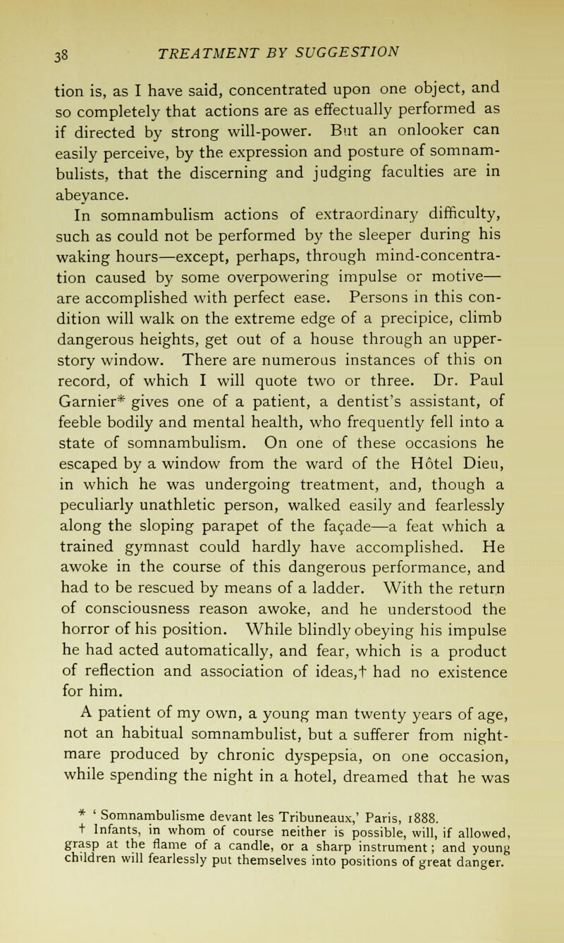 tion is, as I have said, concentrated upon one object, and so completely that actions are as effectually performed as if directed by strong will-power. But an onlooker can easily perceive, by the expression and posture of somnam- bulists, that the discerning and judging faculties are in abeyance. In somnambulism actions of extraordinary difficulty, such as could not be performed by the sleeper during his waking hours—except, perhaps, through mind-concentra- tion caused by some overpowering impulse or motive— are accomplished with perfect ease. Persons in this con- dition will walk on the extreme edge of a precipice, climb dangerous heights, get out of a house through an upper- story window. There are numerous instances of this on record, of which I will quote two or three. Dr. Paul Gamier* gives one of a patient, a dentist's assistant, of feeble bodily and mental health, who frequently fell into a state of somnambulism. On one of these occasions he escaped by a window from the ward of the Hotel Dieu, in which he was undergoing treatment, and, though a peculiarly unathletic person, walked easily and fearlessly along the sloping parapet of the facade—a feat which a trained gymnast could hardly have accomplished. He awoke in the course of this dangerous performance, and had to be rescued by means of a ladder. With the return of consciousness reason awoke, and he understood the horror of his position. While blindly obeying his impulse he had acted automatically, and fear, which is a product of reflection and association of ideas, t had no existence for him. A patient of my own, a young man twenty years of age, not an habitual somnambulist, but a sufferer from night- mare produced by chronic dyspepsia, on one occasion, while spending the night in a hotel, dreamed that he was * ' Somnambulisme devant les Tribuneaux,' Paris, 1888. t Infants, in whom of course neither is possible, will, if allowed, grasp at the flame of a candle, or a sharp instrument; and young children will fearlessly put themselves into positions of great danger.