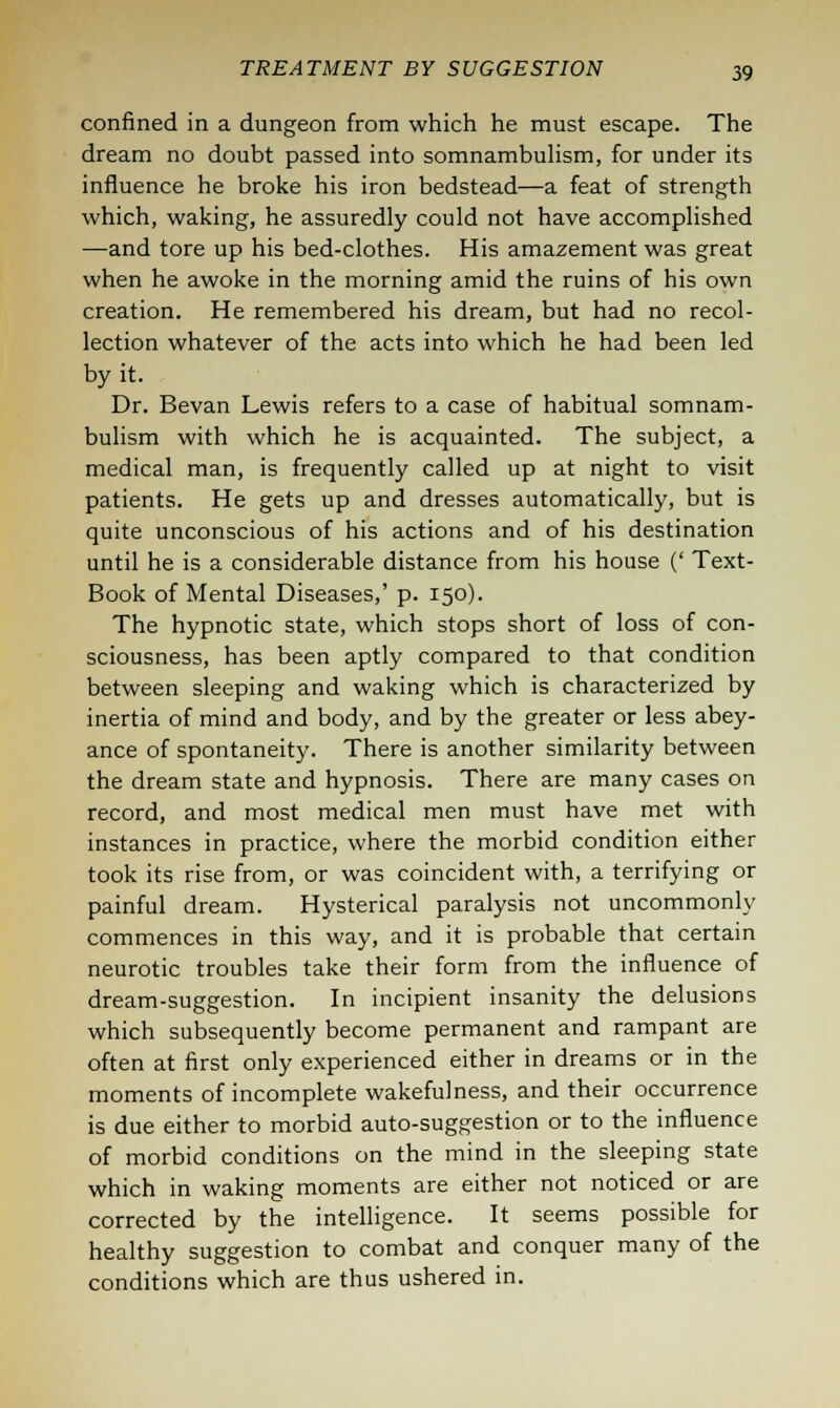 confined in a dungeon from which he must escape. The dream no doubt passed into somnambulism, for under its influence he broke his iron bedstead—a feat of strength which, waking, he assuredly could not have accomplished —and tore up his bed-clothes. His amazement was great when he awoke in the morning amid the ruins of his own creation. He remembered his dream, but had no recol- lection whatever of the acts into which he had been led by it. Dr. Bevan Lewis refers to a case of habitual somnam- bulism with which he is acquainted. The subject, a medical man, is frequently called up at night to visit patients. He gets up and dresses automatically, but is quite unconscious of his actions and of his destination until he is a considerable distance from his house (' Text- Book of Mental Diseases,' p. 150). The hypnotic state, which stops short of loss of con- sciousness, has been aptly compared to that condition between sleeping and waking which is characterized by inertia of mind and body, and by the greater or less abey- ance of spontaneity. There is another similarity between the dream state and hypnosis. There are many cases on record, and most medical men must have met with instances in practice, where the morbid condition either took its rise from, or was coincident with, a terrifying or painful dream. Hysterical paralysis not uncommonly commences in this way, and it is probable that certain neurotic troubles take their form from the influence of dream-suggestion. In incipient insanity the delusions which subsequently become permanent and rampant are often at first only experienced either in dreams or in the moments of incomplete wakefulness, and their occurrence is due either to morbid auto-suggestion or to the influence of morbid conditions on the mind in the sleeping state which in waking moments are either not noticed or are corrected by the intelligence. It seems possible for healthy suggestion to combat and conquer many of the conditions which are thus ushered in.