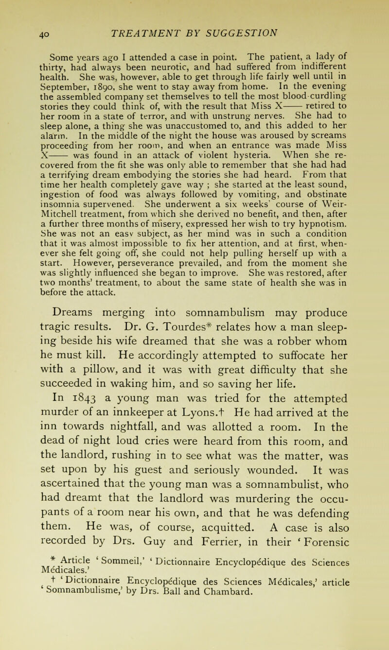 Some years ago I attended a case in point. The patient, a lady of thirty, had always been neurotic, and had suffered from indifferent health. She was, however, able to get through life fairly well until in September, 1890, she went to stay away from home. In the evening the assembled company set themselves to tell the most blood curdling stories they could think of, with the result that Miss X retired to her room in a state of terror, and with unstrung nerves. She had to sleep alone, a thing she was unaccustomed to, and this added to her alarm. In the middle of the night the house was aroused by screams proceeding from her room, and when an entrance was made Miss X was found in an attack of violent hysteria. When she re- covered from the fit she was only able to remember that she had had a terrifying dream embodying the stories she had heard. From that time her health completely gave way ; she started at the least sound, ingestion of food was always followed by vomiting, and obstinate insomnia supervened. She underwent a six weeks' course of Weir- Mitchell treatment, from which she derived no benefit, and then, after a further three months of misery, expressed her wish to try hypnotism. She was not an easv subject, as her mind was in such a condition that it was almost impossible to fix her attention, and at first, when- ever she felt going off, she could not help pulling herself up with a start. However, perseverance prevailed, and from the moment she was slightly influenced she began to improve. She was restored, after two months' treatment, to about the same state of health she was in before the attack. Dreams merging into somnambulism may produce tragic results. Dr. G. Tourdes* relates how a man sleep- ing beside his wife dreamed that she was a robber whom he must kill. He accordingly attempted to suffocate her with a pillow, and it was with great difficulty that she succeeded in waking him, and so saving her life. In 1843 a young man was tried for the attempted murder of an innkeeper at Lyons.t He had arrived at the inn towards nightfall, and was allotted a room. In the dead of night loud cries were heard from this room, and the landlord, rushing in to see what was the matter, was set upon by his guest and seriously wounded. It was ascertained that the young man was a somnambulist, who had dreamt that the landlord was murdering the occu- pants of a room near his own, and that he was defending them. He was, of course, acquitted. A case is also recorded by Drs. Guy and Ferrier, in their ' Forensic * Article ' Sommeil,' ' Dictionnaire Encyclope'dique des Sciences Me'dicales.' t 'Dictionnaire Encyclope'dique des Sciences Me'dicales,' article ' Somnambulisme,' by Drs. Ball and Chambard.
