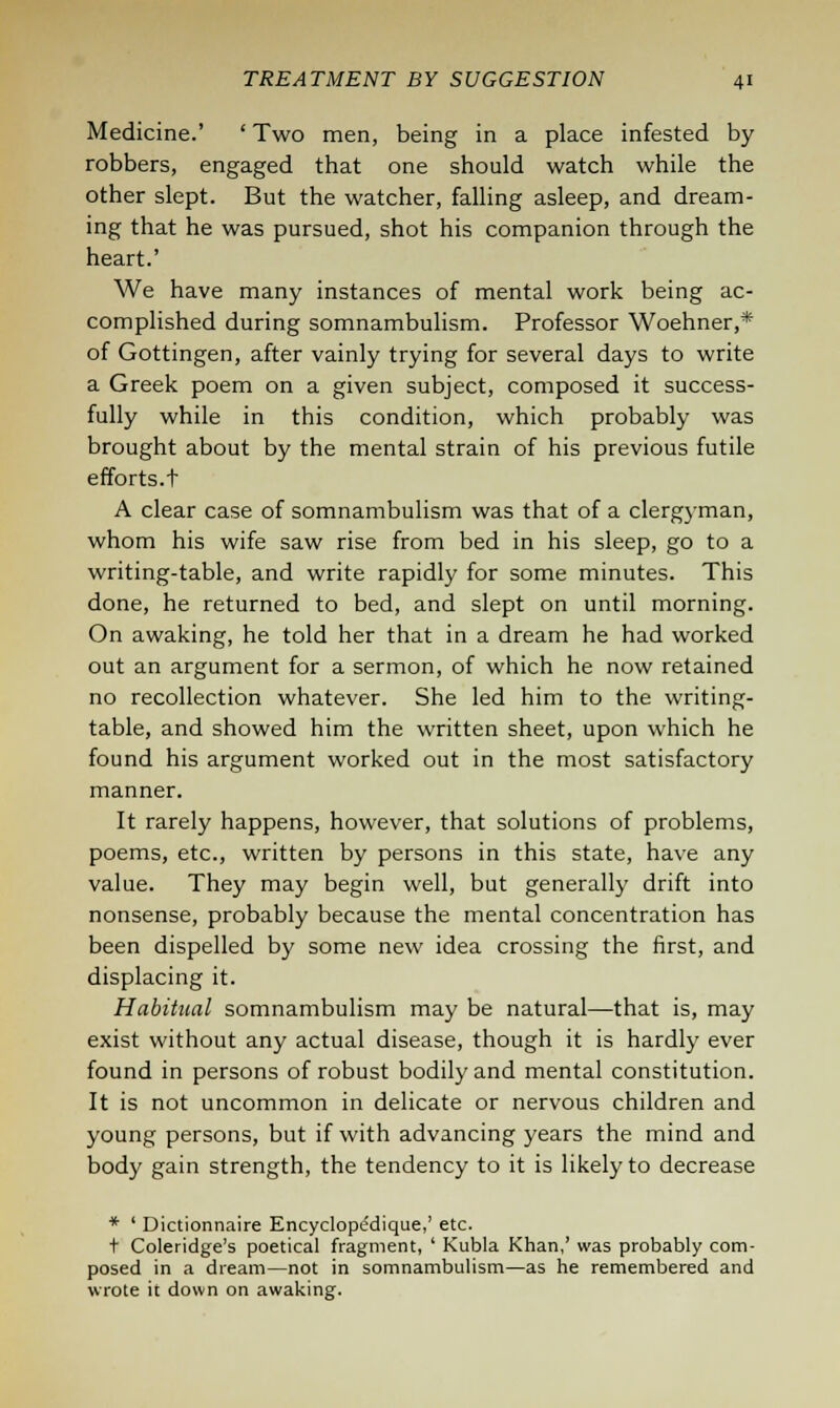 Medicine.' ' Two men, being in a place infested by robbers, engaged that one should watch while the other slept. But the watcher, falling asleep, and dream- ing that he was pursued, shot his companion through the heart.' We have many instances of mental work being ac- complished during somnambulism. Professor Woehner,* of Gottingen, after vainly trying for several days to write a Greek poem on a given subject, composed it success- fully while in this condition, which probably was brought about by the mental strain of his previous futile efforts.t A clear case of somnambulism was that of a clergyman, whom his wife saw rise from bed in his sleep, go to a writing-table, and write rapidly for some minutes. This done, he returned to bed, and slept on until morning. On awaking, he told her that in a dream he had worked out an argument for a sermon, of which he now retained no recollection whatever. She led him to the writing- table, and showed him the written sheet, upon which he found his argument worked out in the most satisfactory manner. It rarely happens, however, that solutions of problems, poems, etc., written by persons in this state, have any value. They may begin well, but generally drift into nonsense, probably because the mental concentration has been dispelled by some new idea crossing the first, and displacing it. Habitual somnambulism may be natural—that is, may exist without any actual disease, though it is hardly ever found in persons of robust bodily and mental constitution. It is not uncommon in delicate or nervous children and young persons, but if with advancing years the mind and body gain strength, the tendency to it is likely to decrease * ' Dictionnaire Encyclopedique,' etc. + Coleridge's poetical fragment, ' Kubla Khan,' was probably com- posed in a dream—not in somnambulism—as he remembered and wrote it down on awaking.