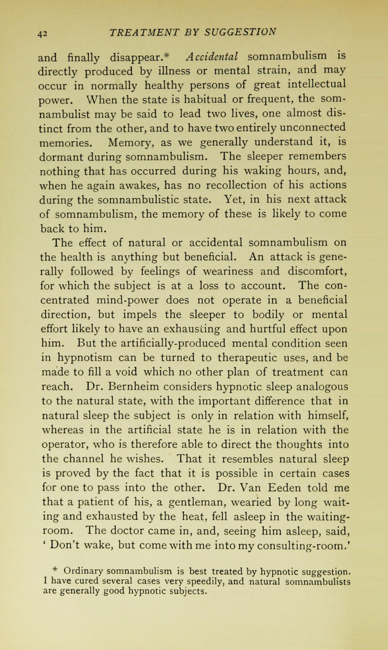 and finally disappear.* Accidental somnambulism is directly produced by illness or mental strain, and may occur in normally healthy persons of great intellectual power. When the state is habitual or frequent, the som- nambulist may be said to lead two lives, one almost dis- tinct from the other, and to have two entirely unconnected memories. Memory, as we generally understand it, is dormant during somnambulism. The sleeper remembers nothing that has occurred during his waking hours, and, when he again awakes, has no recollection of his actions during the somnambulistic state. Yet, in his next attack of somnambulism, the memory of these is likely to come back to him. The effect of natural or accidental somnambulism on the health is anything but beneficial. An attack is gene- rally followed by feelings of weariness and discomfort, for which the subject is at a loss to account. The con- centrated mind-power does not operate in a beneficial direction, but impels the sleeper to bodily or mental effort likely to have an exhausting and hurtful effect upon him. But the artificially-produced mental condition seen in hypnotism can be turned to therapeutic uses, and be made to fill a void which no other plan of treatment can reach. Dr. Bernheim considers hypnotic sleep analogous to the natural state, with the important difference that in natural sleep the subject is only in relation with himself, whereas in the artificial state he is in relation with the operator, who is therefore able to direct the thoughts into the channel he wishes. That it resembles natural sleep is proved by the fact that it is possible in certain cases for one to pass into the other. Dr. Van Eeden told me that a patient of his, a gentleman, wearied by long wait- ing and exhausted by the heat, fell asleep in the waiting- room. The doctor came in, and, seeing him asleep, said, ' Don't wake, but come with me into my consulting-room.' * Ordinary somnambulism is best treated by hypnotic suggestion. I have cured several cases very speedily, and natural somnambulists are generally good hypnotic subjects.