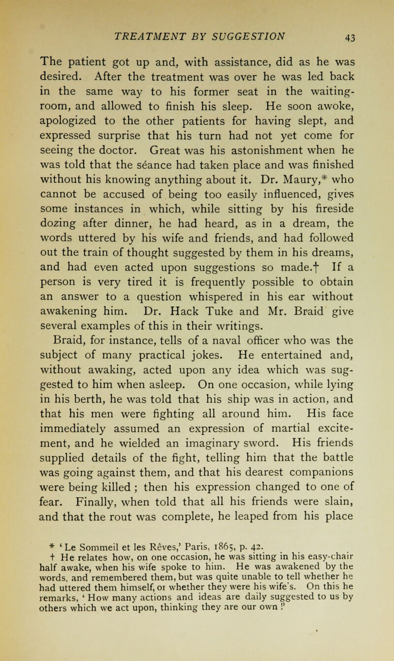 The patient got up and, with assistance, did as he was desired. After the treatment was over he was led back in the same way to his former seat in the waiting- room, and allowed to finish his sleep. He soon awoke, apologized to the other patients for having slept, and expressed surprise that his turn had not yet come for seeing the doctor. Great was his astonishment when he was told that the seance had taken place and was finished without his knowing anything about it. Dr. Maury,* who cannot be accused of being too easily influenced, gives some instances in which, while sitting by his fireside dozing after dinner, he had heard, as in a dream, the words uttered by his wife and friends, and had followed out the train of thought suggested by them in his dreams, and had even acted upon suggestions so made.f If a person is very tired it is frequently possible to obtain an answer to a question whispered in his ear without awakening him. Dr. Hack Tuke and Mr. Braid give several examples of this in their writings. Braid, for instance, tells of a naval officer who was the subject of many practical jokes. He entertained and, without awaking, acted upon any idea which was sug- gested to him when asleep. On one occasion, while lying in his berth, he was told that his ship was in action, and that his men were fighting all around him. His face immediately assumed an expression of martial excite- ment, and he wielded an imaginary sword. His friends supplied details of the fight, telling him that the battle was going against them, and that his dearest companions were being killed ; then his expression changed to one of fear. Finally, when told that all his friends were slain, and that the rout was complete, he leaped from his place * 'Le Sommeil et les Reves,' Paris, 1865, p. 42. t He relates how, on one occasion, he was sitting in his easy-chair half awake, when his wife spoke to him. He was awakened by the words, and remembered them, but was quite unable to tell whether he had uttered them himself, or whether they were his wife's. On this he remarks, ' How many actions and ideas are daily suggested to us by others which we act upon, thinking they are our own !'