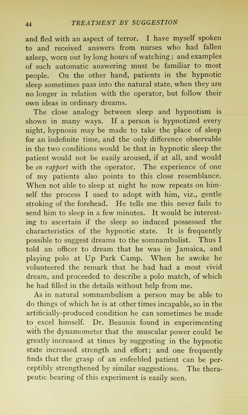 and fled with an aspect of terror. I have myself spoken to and received answers from nurses who had fallen asleep, worn out by long hours of watching ; and examples of such automatic answering must be familiar to most people. On the other hand, patients in the hypnotic sleep sometimes pass into the natural state, when they are no longer in relation with the operator, but follow their own ideas in ordinary dreams. The close analogy between sleep and hypnotism is shown in many ways. If a person is hypnotized every night, hypnosis may be made to take the place of sleep for an indefinite time, and the only difference observable in the two conditions would be that in hypnotic sleep the patient would not be easily aroused, if at all, and would be en rapport with the operator. The experience of one of my patients also points to this close resemblance. When not able to sleep at night he now repeats on him- self the process I used to adopt with him, viz., gentle stroking of the forehead. He tells me this never fails to send him to sleep in a few minutes. It would be interest- ing to ascertain if the sleep so induced possessed the characteristics of the hypnotic state. It is frequently possible to suggest dreams to the somnambulist. Thus I told an officer to dream that he was in Jamaica, and playing polo at Up Park Camp. When he awoke he volunteered the remark that he had had a most vivid dream, and proceeded to describe a polo match, of which he had filled in the details without help from me. As in natural somnambulism a person may be able to do things of which he is at other times incapable, so in the artificially-produced condition he can sometimes be made to excel himself. Dr. Beaunis found in experimenting with the dynamometer that the muscular power could be greatly increased at times by suggesting in the hypnotic state increased strength and effort; and one frequently finds that the grasp of an enfeebled patient can be per- ceptibly strengthened by similar suggestions. The thera- peutic bearing of this experiment is easily seen.