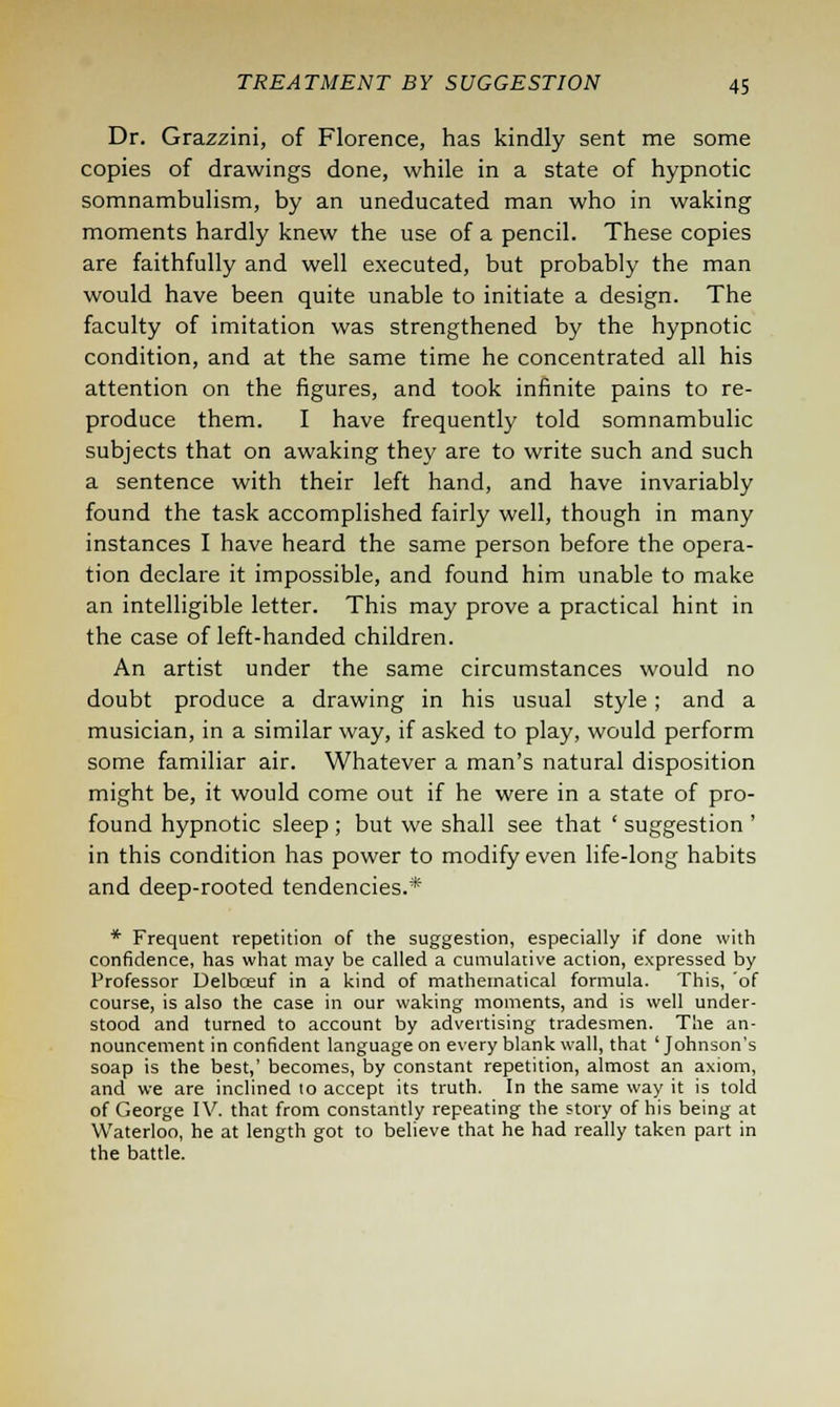 Dr. Grazzini, of Florence, has kindly sent me some copies of drawings done, while in a state of hypnotic somnambulism, by an uneducated man who in waking moments hardly knew the use of a pencil. These copies are faithfully and well executed, but probably the man would have been quite unable to initiate a design. The faculty of imitation was strengthened by the hypnotic condition, and at the same time he concentrated all his attention on the figures, and took infinite pains to re- produce them. I have frequently told somnambulic subjects that on awaking they are to write such and such a sentence with their left hand, and have invariably found the task accomplished fairly well, though in many instances I have heard the same person before the opera- tion declare it impossible, and found him unable to make an intelligible letter. This may prove a practical hint in the case of left-handed children. An artist under the same circumstances would no doubt produce a drawing in his usual style; and a musician, in a similar way, if asked to play, would perform some familiar air. Whatever a man's natural disposition might be, it would come out if he were in a state of pro- found hypnotic sleep ; but we shall see that ' suggestion ' in this condition has power to modify even life-long habits and deep-rooted tendencies.* * Frequent repetition of the suggestion, especially if done with confidence, has what may be called a cumulative action, expressed by Professor Delbceuf in a kind of mathematical formula. This, 'of course, is also the case in our waking moments, and is well under- stood and turned to account by advertising tradesmen. The an- nouncement in confident language on every blank wall, that ' Johnson's soap is the best,' becomes, by constant repetition, almost an axiom, and we are inclined to accept its truth. In the same way it is told of George IV. that from constantly repeating the story of his being at Waterloo, he at length got to believe that he had really taken part in the battle.