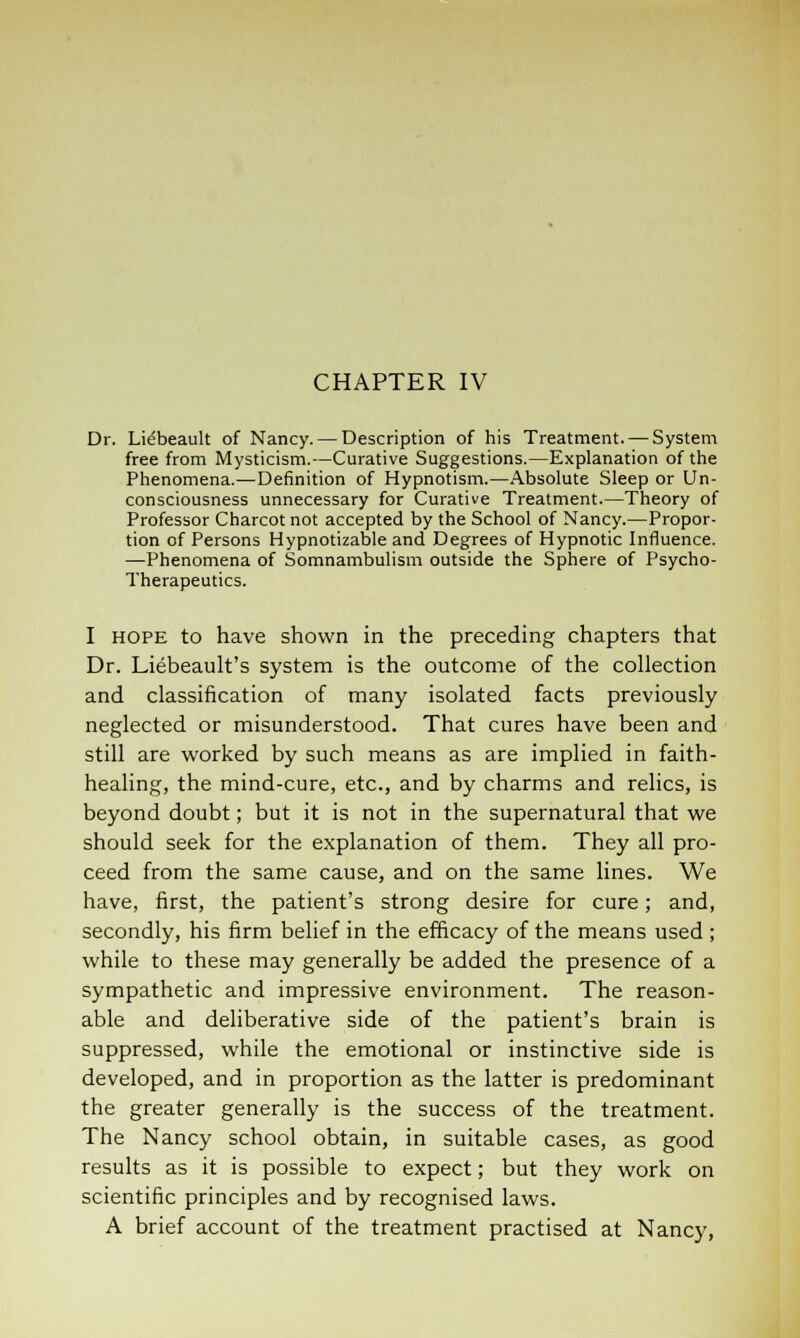 CHAPTER IV Dr. Lidbeault of Nancy. — Description of his Treatment. — System free from Mysticism.—Curative Suggestions.—Explanation of the Phenomena.—Definition of Hypnotism.—Absolute Sleep or Un- consciousness unnecessary for Curative Treatment.—Theory of Professor Charcot not accepted by the School of Nancy.—Propor- tion of Persons Hypnotizable and Degrees of Hypnotic Influence. —Phenomena of Somnambulism outside the Sphere of Psycho- Therapeutics. I hope to have shown in the preceding chapters that Dr. Liebeault's system is the outcome of the collection and classification of many isolated facts previously neglected or misunderstood. That cures have been and still are worked by such means as are implied in faith- healing, the mind-cure, etc., and by charms and relics, is beyond doubt; but it is not in the supernatural that we should seek for the explanation of them. They all pro- ceed from the same cause, and on the same lines. We have, first, the patient's strong desire for cure; and, secondly, his firm belief in the efficacy of the means used ; while to these may generally be added the presence of a sympathetic and impressive environment. The reason- able and deliberative side of the patient's brain is suppressed, while the emotional or instinctive side is developed, and in proportion as the latter is predominant the greater generally is the success of the treatment. The Nancy school obtain, in suitable cases, as good results as it is possible to expect; but they work on scientific principles and by recognised laws. A brief account of the treatment practised at Nancy,