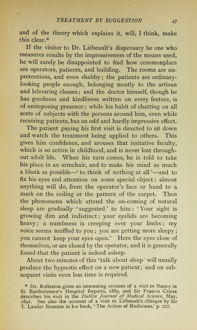 and of the theory which explains it, will, I think, make this clear.* If the visitor to Dr. Lieheault's dispensary be one who measures results by the impressiveness of the means used, he will surely be disappointed to find how commonplace are operators, patients, and building. The rooms are un- pretentious, and even shabby; the patients are ordinary- looking people enough, belonging mostly to the artisan and labouring classes; and the doctor himself, though he has goodness and kindliness written on every feature, is of unimposing presence ; while his habit of chatting on all sorts of subjects with the persons around him, even while receiving patients, has an odd and hardly impressive effect. The patient paying his first visit is directed to sit down and watch the treatment being applied to others. This gives him confidence, and arouses that imitative faculty, which is so active in childhood, and is never lost through- out adult life. When his turn comes, he is told to take his place in an armchair, and to make his mind as much a blank as possible—' to think of nothing at all'—and to fix his eyes and attention on some special object; almost anything will do, from the operator's face or hand to a mark on the ceiling or the pattern of the carpet. Then the phenomena which attend the on-coming of natural sleep are gradually ' suggested ' to him : ' Your sight is growing dim and indistinct; your eyelids are becoming heavy; a numbness is creeping over your limbs; my voice seems muffled to you ; you are getting more sleepy; you cannot keep your eyes open.' Here the eyes close of themselves, or are closed by the operator, and it is generally found that the patient is indeed asleep. About two minutes of this 'talk about sleep' will usually produce the hypnotic effect on a new patient; and on sub- sequent visits even less time is required. * Dr. Rolleston gives an interesting account of a visit to Nancy in St. Bartholomew's Hospital Reports, 18S9, and Sir Francis Cruise describes his visit in the Dublin Journal of Medical Science, May, 1891. See also the account of a visit to Lidbeault's clinique by Sir T. Lauder Brunton in his book, ' The Action of Medicines,' p. 227.