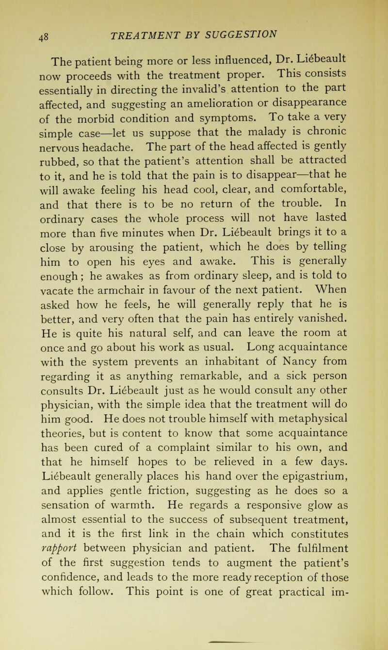 The patient being more or less influenced, Dr. Lidbeault now proceeds with the treatment proper. This consists essentially in directing the invalid's attention to the part affected, and suggesting an amelioration or disappearance of the morbid condition and symptoms. To take a very simple case—let us suppose that the malady is chronic nervous headache. The part of the head affected is gently rubbed, so that the patient's attention shall be attracted to it, and he is told that the pain is to disappear—that he will awake feeling his head cool, clear, and comfortable, and that there is to be no return of the trouble. In ordinary cases the whole process will not have lasted more than five minutes when Dr. Liebeault brings it to a close by arousing the patient, which he does by telling him to open his eyes and awake. This is generally enough ; he awakes as from ordinary sleep, and is told to vacate the armchair in favour of the next patient. When asked how he feels, he will generally reply that he is better, and very often that the pain has entirely vanished. He is quite his natural self, and can leave the room at once and go about his work as usual. Long acquaintance with the system prevents an inhabitant of Nancy from regarding it as anything remarkable, and a sick person consults Dr. Liebeault just as he would consult any other physician, with the simple idea that the treatment will do him good. He does not trouble himself with metaphysical theories, but is content to know that some acquaintance has been cured of a complaint similar to his own, and that he himself hopes to be relieved in a few days. Liebeault generally places his hand over the epigastrium, and applies gentle friction, suggesting as he does so a sensation of warmth. He regards a responsive glow as almost essential to the success of subsequent treatment, and it is the first link in the chain which constitutes rapport between physician and patient. The fulfilment of the first suggestion tends to augment the patient's confidence, and leads to the more ready reception of those which follow. This point is one of great practical im-