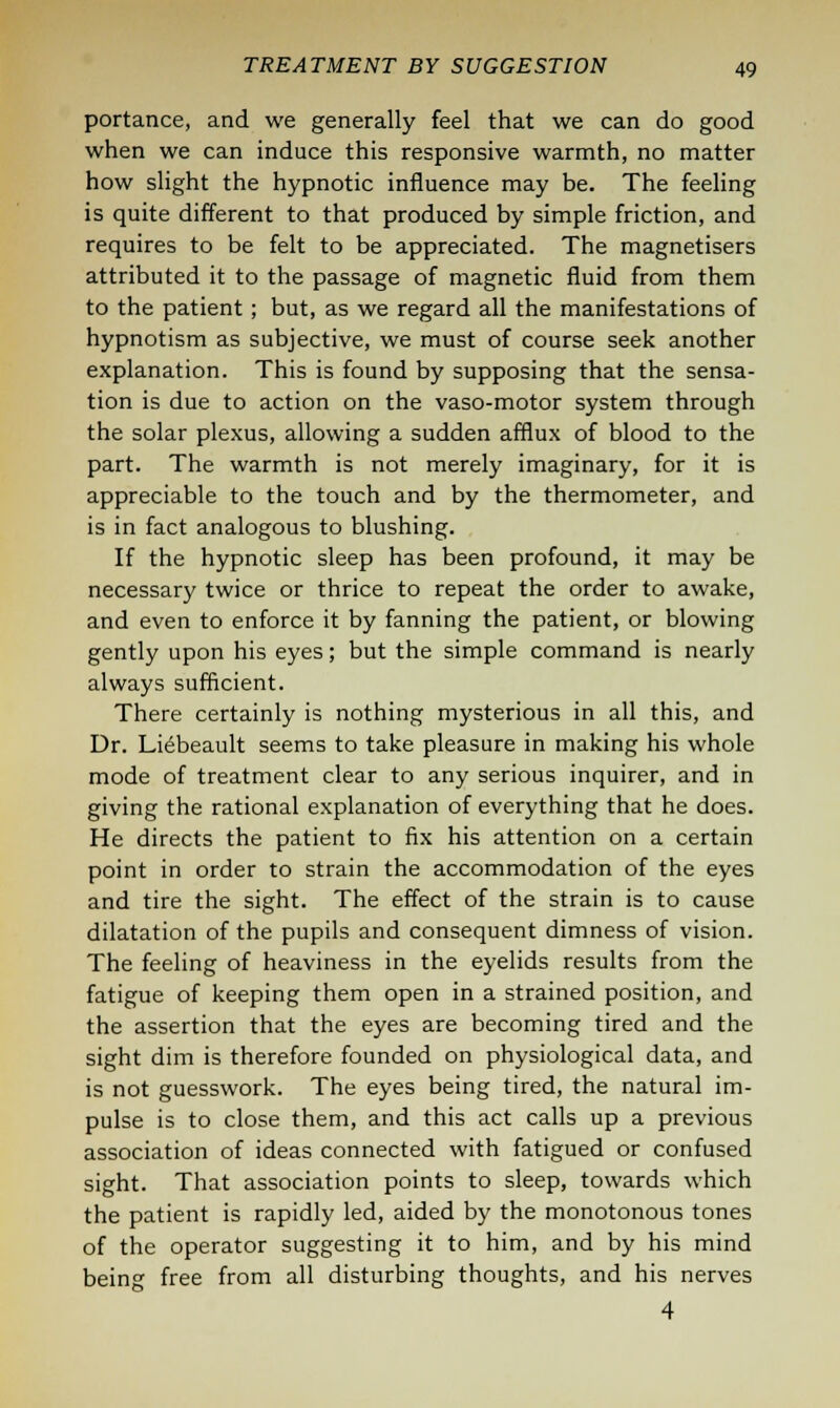 portance, and we generally feel that we can do good when we can induce this responsive warmth, no matter how slight the hypnotic influence may be. The feeling is quite different to that produced by simple friction, and requires to be felt to be appreciated. The magnetisers attributed it to the passage of magnetic fluid from them to the patient; but, as we regard all the manifestations of hypnotism as subjective, we must of course seek another explanation. This is found by supposing that the sensa- tion is due to action on the vaso-motor system through the solar plexus, allowing a sudden afflux of blood to the part. The warmth is not merely imaginary, for it is appreciable to the touch and by the thermometer, and is in fact analogous to blushing. If the hypnotic sleep has been profound, it may be necessary twice or thrice to repeat the order to awake, and even to enforce it by fanning the patient, or blowing gently upon his eyes; but the simple command is nearly always sufficient. There certainly is nothing mysterious in all this, and Dr. Liebeault seems to take pleasure in making his whole mode of treatment clear to any serious inquirer, and in giving the rational explanation of everything that he does. He directs the patient to fix his attention on a certain point in order to strain the accommodation of the eyes and tire the sight. The effect of the strain is to cause dilatation of the pupils and consequent dimness of vision. The feeling of heaviness in the eyelids results from the fatigue of keeping them open in a strained position, and the assertion that the eyes are becoming tired and the sight dim is therefore founded on physiological data, and is not guesswork. The eyes being tired, the natural im- pulse is to close them, and this act calls up a previous association of ideas connected with fatigued or confused sight. That association points to sleep, towards which the patient is rapidly led, aided by the monotonous tones of the operator suggesting it to him, and by his mind being free from all disturbing thoughts, and his nerves 4
