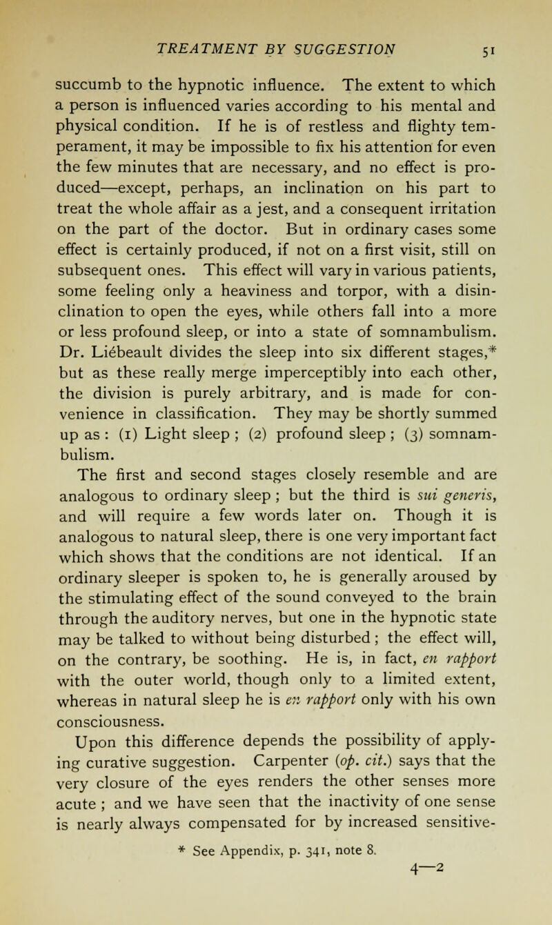 succumb to the hypnotic influence. The extent to which a person is influenced varies according to his mental and physical condition. If he is of restless and flighty tem- perament, it may be impossible to fix his attention for even the few minutes that are necessary, and no effect is pro- duced—except, perhaps, an inclination on his part to treat the whole affair as a jest, and a consequent irritation on the part of the doctor. But in ordinary cases some effect is certainly produced, if not on a first visit, still on subsequent ones. This effect will vary in various patients, some feeling only a heaviness and torpor, with a disin- clination to open the eyes, while others fall into a more or less profound sleep, or into a state of somnambulism. Dr. Liebeault divides the sleep into six different stages,* but as these really merge imperceptibly into each other, the division is purely arbitrary, and is made for con- venience in classification. They may be shortly summed up as : (1) Light sleep ; (2) profound sleep ; (3) somnam- bulism. The first and second stages closely resemble and are analogous to ordinary sleep ; but the third is sui generis, and will require a few words later on. Though it is analogous to natural sleep, there is one very important fact which shows that the conditions are not identical. If an ordinary sleeper is spoken to, he is generally aroused by the stimulating effect of the sound conveyed to the brain through the auditory nerves, but one in the hypnotic state may be talked to without being disturbed ; the effect will, on the contrary, be soothing. He is, in fact, en rapport with the outer world, though only to a limited extent, whereas in natural sleep he is en rapport only with his own consciousness. Upon this difference depends the possibility of apply- ing curative suggestion. Carpenter {op. cit.) says that the very closure of the eyes renders the other senses more acute ; and we have seen that the inactivity of one sense is nearly always compensated for by increased sensitive- * See Appendix, p. 341, note 8. 4—2