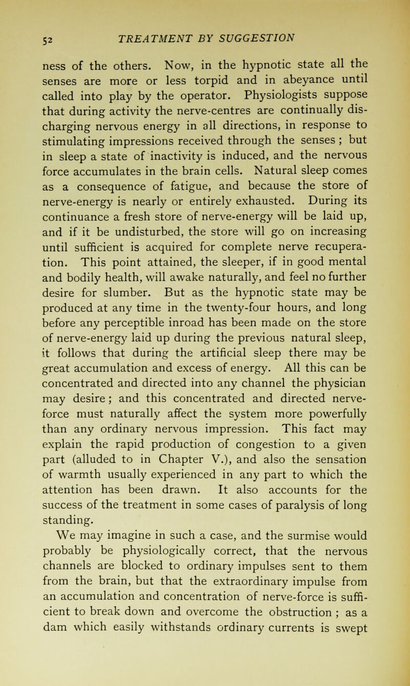 ness of the others. Now, in the hypnotic state all the senses are more or less torpid and in abeyance until called into play by the operator. Physiologists suppose that during activity the nerve-centres are continually dis- charging nervous energy in all directions, in response to stimulating impressions received through the senses ; but in sleep a state of inactivity is induced, and the nervous force accumulates in the brain cells. Natural sleep comes as a consequence of fatigue, and because the store of nerve-energy is nearly or entirely exhausted. During its continuance a fresh store of nerve-energy will be laid up, and if it be undisturbed, the store will go on increasing until sufficient is acquired for complete nerve recupera- tion. This point attained, the sleeper, if in good mental and bodily health, will awake naturally, and feel no further desire for slumber. But as the hypnotic state may be produced at any time in the twenty-four hours, and long before any perceptible inroad has been made on the store of nerve-energy laid up during the previous natural sleep, it follows that during the artificial sleep there may be great accumulation and excess of energy. All this can be concentrated and directed into any channel the physician may desire; and this concentrated and directed nerve- force must naturally affect the system more powerfully than any ordinary nervous impression. This fact may explain the rapid production of congestion to a given part (alluded to in Chapter V.), and also the sensation of warmth usually experienced in any part to which the attention has been drawn. It also accounts for the success of the treatment in some cases of paralysis of long standing. We may imagine in such a case, and the surmise would probably be physiologically correct, that the nervous channels are blocked to ordinary impulses sent to them from the brain, but that the extraordinary impulse from an accumulation and concentration of nerve-force is suffi- cient to break down and overcome the obstruction ; as a dam which easily withstands ordinary currents is swept