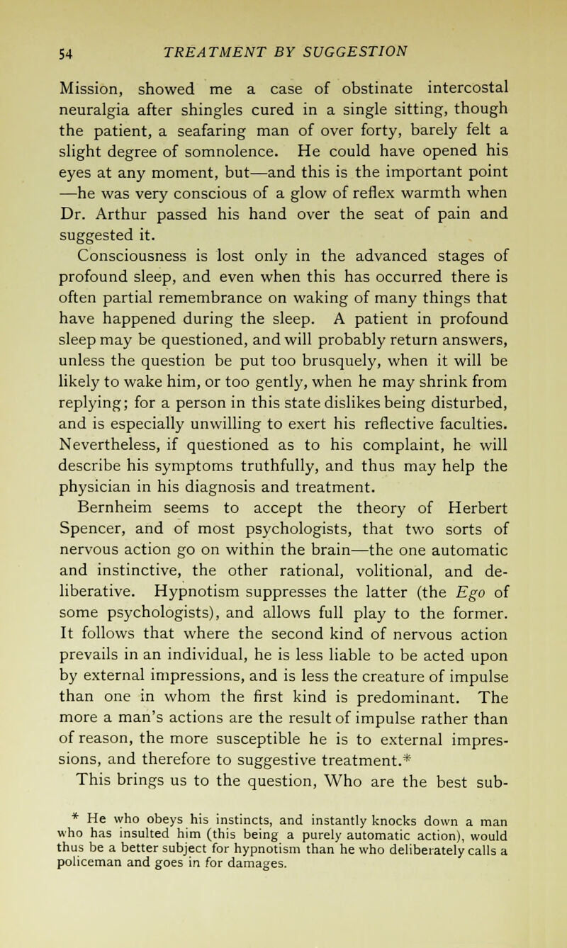 Mission, showed me a case of obstinate intercostal neuralgia after shingles cured in a single sitting, though the patient, a seafaring man of over forty, barely felt a slight degree of somnolence. He could have opened his eyes at any moment, but—and this is the important point —he was very conscious of a glow of reflex warmth when Dr. Arthur passed his hand over the seat of pain and suggested it. Consciousness is lost only in the advanced stages of profound sleep, and even when this has occurred there is often partial remembrance on waking of many things that have happened during the sleep. A patient in profound sleep may be questioned, and will probably return answers, unless the question be put too brusquely, when it will be likely to wake him, or too gently, when he may shrink from replying; for a person in this state dislikes being disturbed, and is especially unwilling to exert his reflective faculties. Nevertheless, if questioned as to his complaint, he will describe his symptoms truthfully, and thus may help the physician in his diagnosis and treatment. Bernheim seems to accept the theory of Herbert Spencer, and of most psychologists, that two sorts of nervous action go on within the brain—the one automatic and instinctive, the other rational, volitional, and de- liberative. Hypnotism suppresses the latter (the Ego of some psychologists), and allows full play to the former. It follows that where the second kind of nervous action prevails in an individual, he is less liable to be acted upon by external impressions, and is less the creature of impulse than one in whom the first kind is predominant. The more a man's actions are the result of impulse rather than of reason, the more susceptible he is to external impres- sions, and therefore to suggestive treatment.* This brings us to the question, Who are the best sub- * He who obeys his instincts, and instantly knocks down a man who has insulted him (this being a purely automatic action), would thus be a better subject for hypnotism than he who deliberately calls a policeman and goes in for damages.
