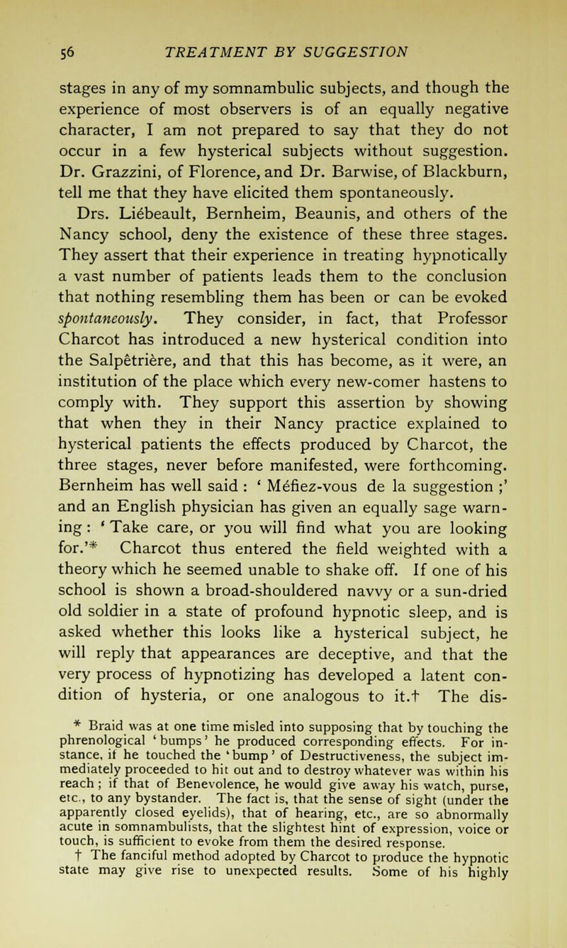 stages in any of my somnambulic subjects, and though the experience of most observers is of an equally negative character, I am not prepared to say that they do not occur in a few hysterical subjects without suggestion. Dr. Grazzini, of Florence, and Dr. Barwise, of Blackburn, tell me that they have elicited them spontaneously. Drs. Liebeault, Bernheim, Beaunis, and others of the Nancy school, deny the existence of these three stages. They assert that their experience in treating hypnotically a vast number of patients leads them to the conclusion that nothing resembling them has been or can be evoked spontaneously. They consider, in fact, that Professor Charcot has introduced a new hysterical condition into the Salpetriere, and that this has become, as it were, an institution of the place which every new-comer hastens to comply with. They support this assertion by showing that when they in their Nancy practice explained to hysterical patients the effects produced by Charcot, the three stages, never before manifested, were forthcoming. Bernheim has well said : ' Mefiez-vous de la suggestion ;' and an English physician has given an equally sage warn- ing : ' Take care, or you will find what you are looking for.'* Charcot thus entered the field weighted with a theory which he seemed unable to shake off. If one of his school is shown a broad-shouldered navvy or a sun-dried old soldier in a state of profound hypnotic sleep, and is asked whether this looks like a hysterical subject, he will reply that appearances are deceptive, and that the very process of hypnotizing has developed a latent con- dition of hysteria, or one analogous to it.t The dis- * Braid was at one time misled into supposing that by touching the phrenological ' bumps' he produced corresponding effects. For in- stance, it he touched the 'bump' of Destructiveness, the subject im- mediately proceeded to hit out and to destroy whatever was within his reach ; if that of Benevolence, he would give away his watch, purse, etc., to any bystander. The fact is, that the sense of sight (under the apparently closed eyelids), that of hearing, etc., are so abnormally acute in somnambulists, that the slightest hint of expression, voice or touch, is sufficient to evoke from them the desired response. t The fanciful method adopted by Charcot to produce the hypnotic state may give rise to unexpected results. Some of his highly