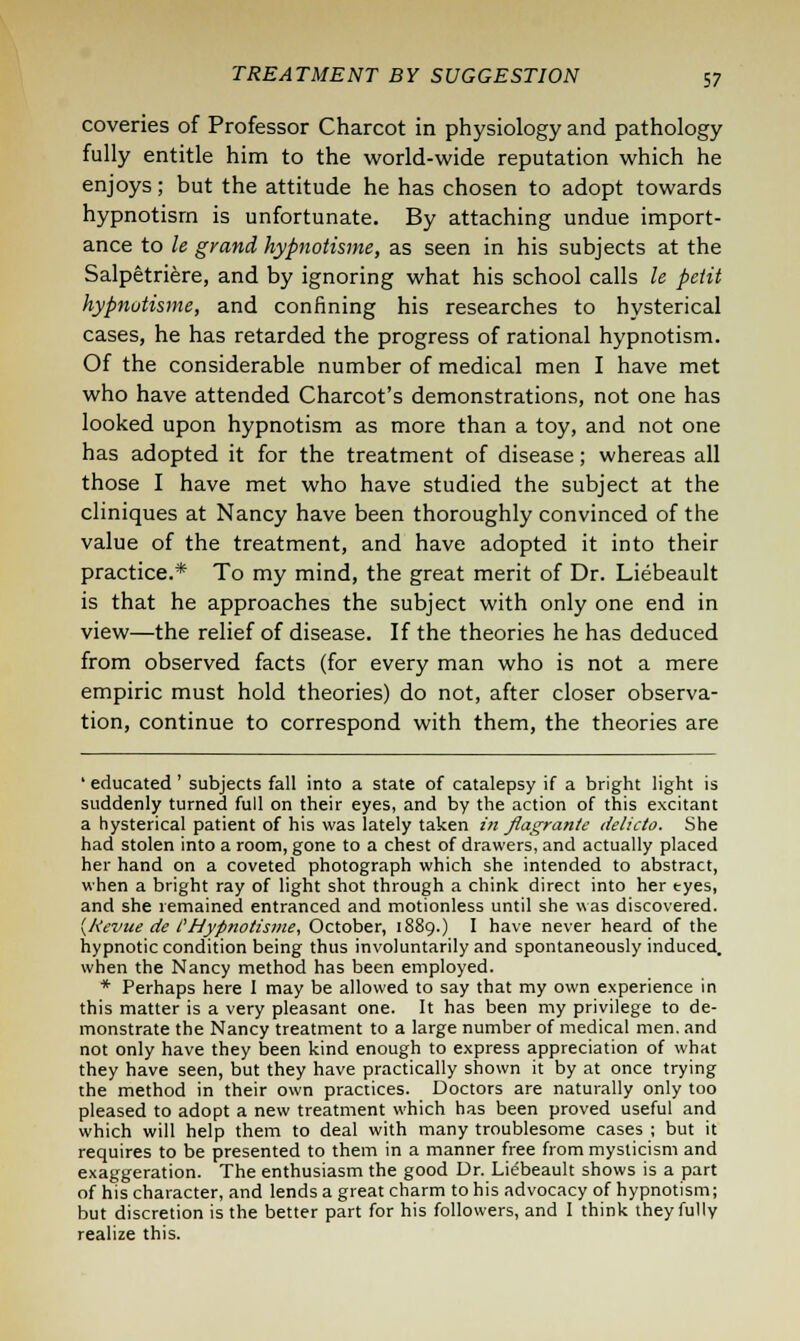 coveries of Professor Charcot in physiology and pathology fully entitle him to the world-wide reputation which he enjoys; but the attitude he has chosen to adopt towards hypnotism is unfortunate. By attaching undue import- ance to le grand hypnotisme, as seen in his subjects at the Salpetriere, and by ignoring what his school calls le petit hypnotisme, and confining his researches to hysterical cases, he has retarded the progress of rational hypnotism. Of the considerable number of medical men I have met who have attended Charcot's demonstrations, not one has looked upon hypnotism as more than a toy, and not one has adopted it for the treatment of disease; whereas all those I have met who have studied the subject at the cliniques at Nancy have been thoroughly convinced of the value of the treatment, and have adopted it into their practice.* To my mind, the great merit of Dr. Liebeault is that he approaches the subject with only one end in view—the relief of disease. If the theories he has deduced from observed facts (for every man who is not a mere empiric must hold theories) do not, after closer observa- tion, continue to correspond with them, the theories are ' educated ' subjects fall into a state of catalepsy if a bright light is suddenly turned full on their eyes, and by the action of this excitant a hysterical patient of his was lately taken in flagrante delicto. She had stolen into a room, gone to a chest of drawers, and actually placed her hand on a coveted photograph which she intended to abstract, when a bright ray of light shot through a chink direct into her tyes, and she remained entranced and motionless until she was discovered. (kevue de I'Hypnotisme, October, 1889.) I have never heard of the hypnotic condition being thus involuntarily and spontaneously induced, when the Nancy method has been employed. * Perhaps here I may be allowed to say that my own experience in this matter is a very pleasant one. It has been my privilege to de- monstrate the Nancy treatment to a large number of medical men. and not only have they been kind enough to express appreciation of what they have seen, but they have practically shown it by at once trying the method in their own practices. Doctors are naturally only too pleased to adopt a new treatment which has been proved useful and which will help them to deal with many troublesome cases ; but it requires to be presented to them in a manner free from mysticism and exaggeration. The enthusiasm the good Dr. Liebeault shows is a part of his character, and lends a great charm to his advocacy of hypnotism; but discretion is the better part for his followers, and I think they fully realize this.